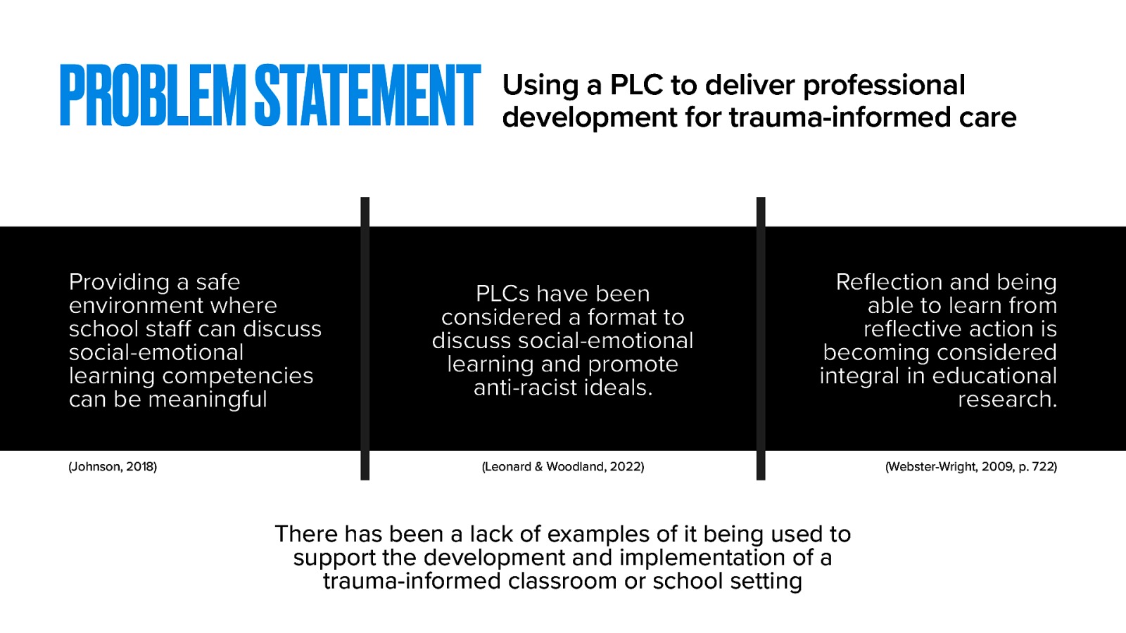 The majority of training and professional development around social-emotional learning is implemented through more traditional methods of professional development. These are most often through workshop-style training. These can be productive, and I would still argue are needed. My research seeks to find an avenue for professional learning and school reform that can be democratized for learning about trauma-informed care. I think there is a space where topics such as social-emotional learning or trauma-informed care practices can be a part of the staff’s cycles of inquiry used within PLC. There are some related examples of this:  Johnson (2018) describes that a PLC provides a safe environment where school staff can discuss social-emotional learning competencies and it can be meaningful for staff Leonard and Woodland (2022) used their PLC to consider social-emotional learning and promote anti-racist ideals. Reflection and being able to learn from reflective action is becoming considered integral in educational research. (Webster-Wright, 2009)   There has been a lack of examples of the PLC being used to support the development and implementation of a trauma-informed classroom or school setting  This gap in the research is where I have situated my study.
