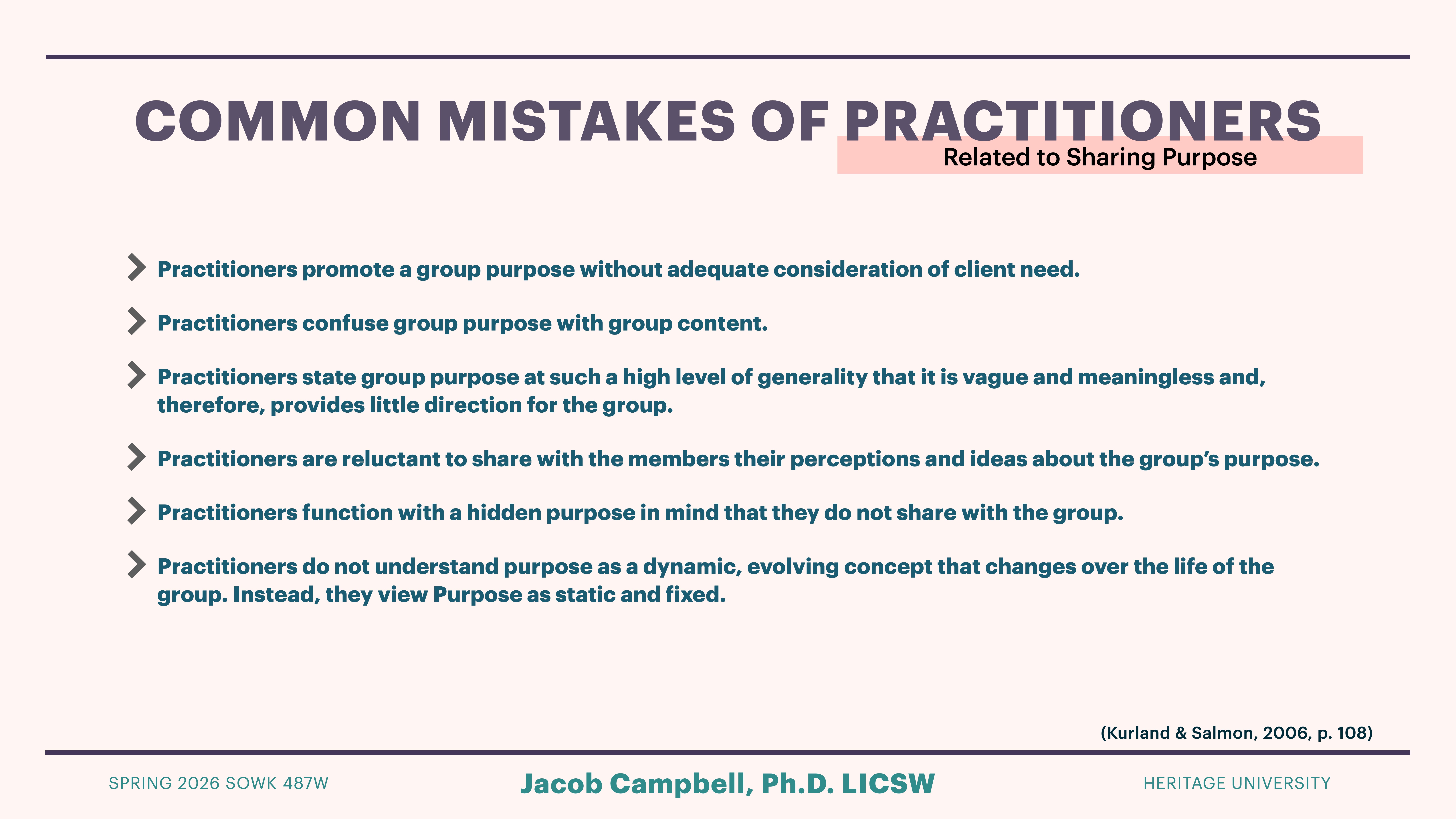 The slide lists common mistakes of practitioners related to sharing purpose, with bullets emphasizing issues such as inadequate client consideration, confusing purpose with content, and viewing purpose as static instead of dynamic.Text: - 'Practitioners promote a group purpose without adequate consideration of client need.'- 'Practitioners confuse group purpose with group content.'- 'Practitioners state group purpose at such a high level of generality that it is vague and meaningless and, therefore, provides little direction for the group.'- 'Practitioners are reluctant to share with the members their perceptions and ideas about the group’s purpose.'- 'Practitioners function with a hidden purpose in mind that they do not share with the group.'- 'Practitioners do not understand purpose as a dynamic, evolving concept that changes over the life of the group. Instead, they view Purpose as static and fixed.'Additional text:- 'Jacob Campbell, Ph.D. LICSW'- 'HERITAGE UNIVERSITY'- 'SPRING 2026 SOWK 487W'