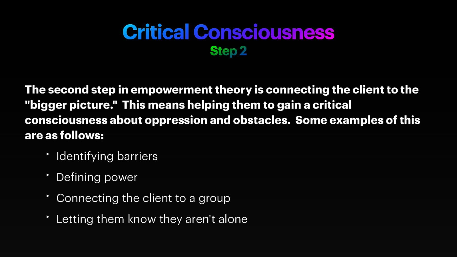 Critical Consciousness Step 2 The second step in empowerment theory is connecting the client to the “bigger picture.” This means helping them to gain a critical consciousness about oppression and obstacles. Some examples of this are as follows: ‣ Identifying barriers ‣ De ining power ‣ Connecting the client to a group f ‣ Letting them know they aren’t alone
