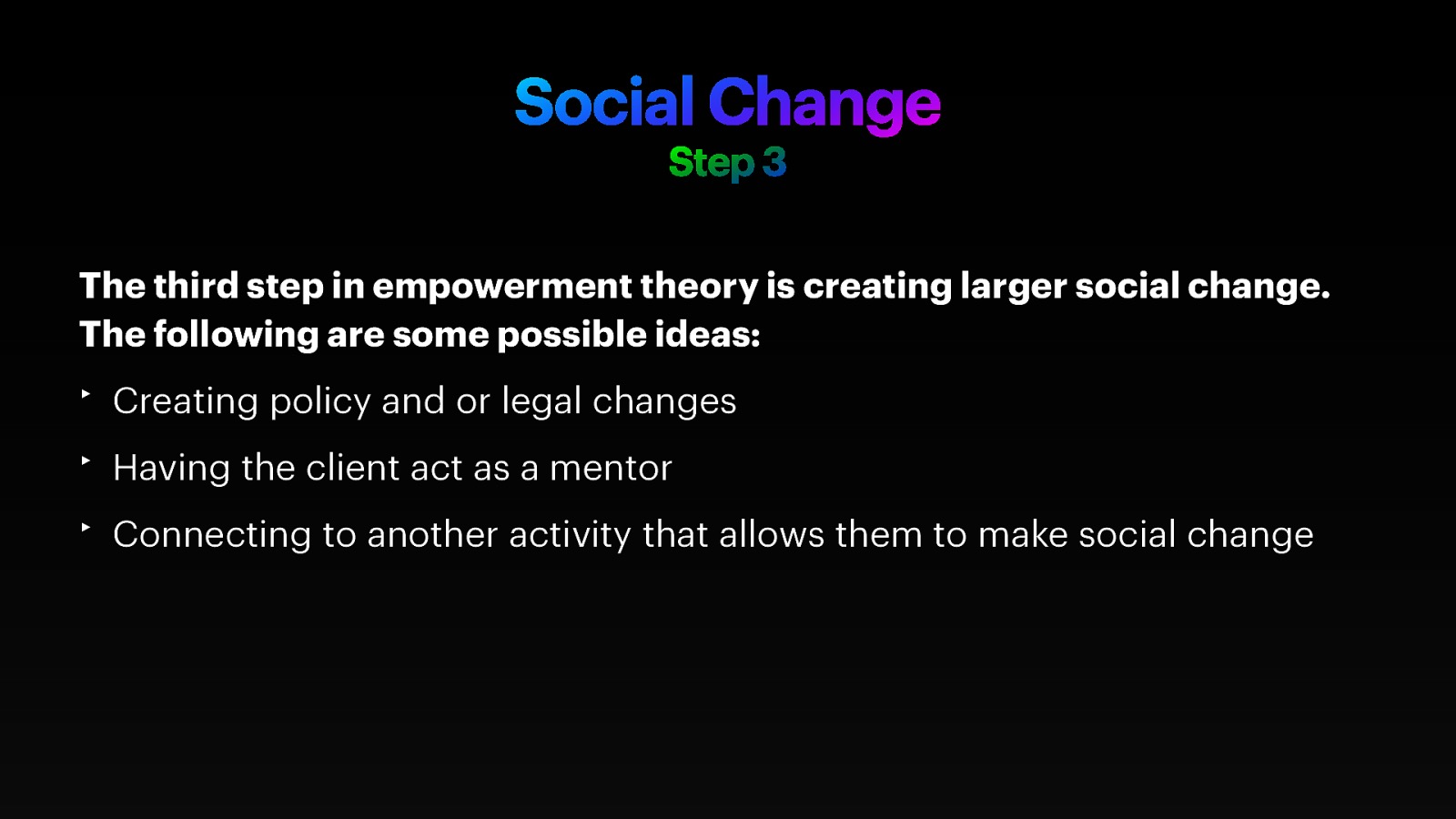 Social Change Step 3 The third step in empowerment theory is creating larger social change. The following are some possible ideas: ‣ Creating policy and or legal changes ‣ Having the client act as a mentor ‣ Connecting to another activity that allows them to make social change
