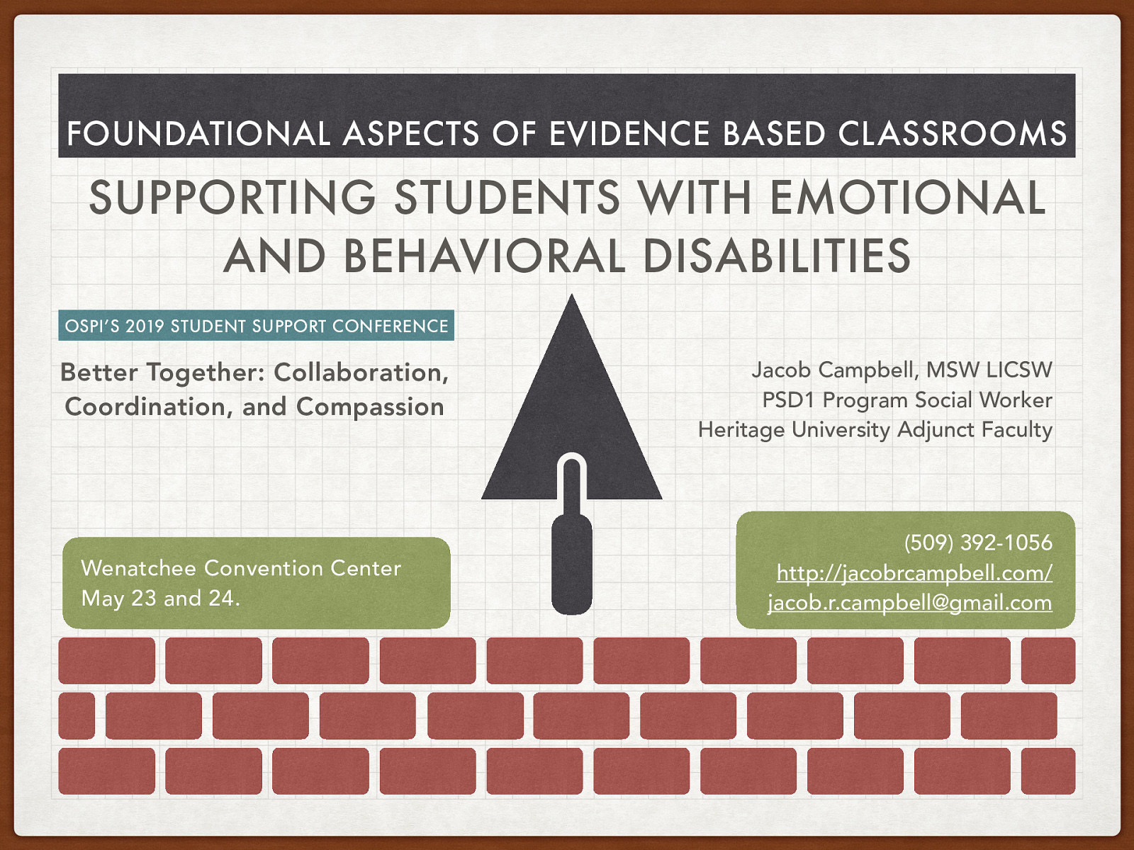 FOUNDATIONAL ASPECTS OF EVIDENCE BASED CLASSROOMS SUPPORTING STUDENTS WITH EMOTIONAL AND BEHAVIORAL DISABILITIES OSPI’S 2019 STUDENT SUPPORT CONFERENCE Better Together: Collaboration, Coordination, and Compassion Wenatchee Convention Center May 23 and 24. Jacob Campbell, MSW LICSW PSD1 Program Social Worker Heritage University Adjunct Faculty (509) 392-1056 http://jacobrcampbell.com/ jacob.r.campbell@gmail.com