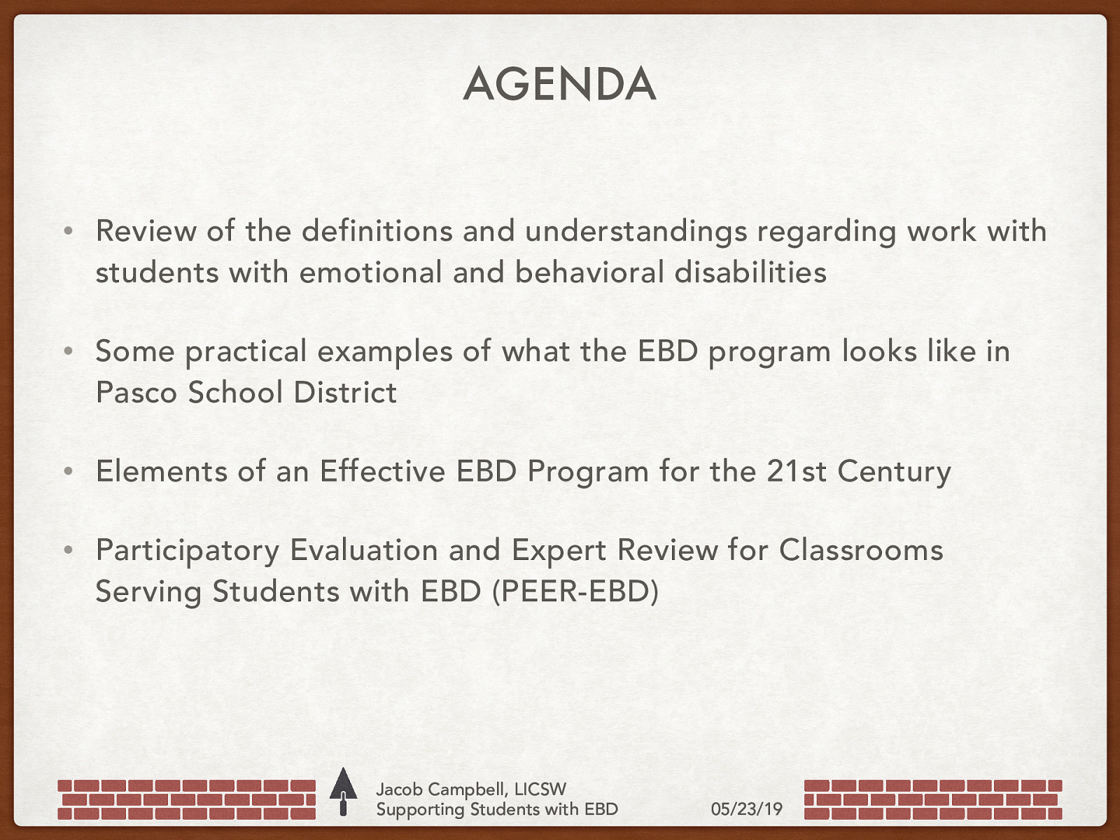 AGENDA • Review of the definitions and understandings regarding work with students with emotional and behavioral disabilities • Some practical examples of what the EBD program looks like in Pasco School District • Elements of an Effective EBD Program for the 21st Century • Participatory Evaluation and Expert Review for Classrooms Serving Students with EBD (PEER-EBD) Jacob Campbell, LICSW Supporting Students with EBD 05/23/19
