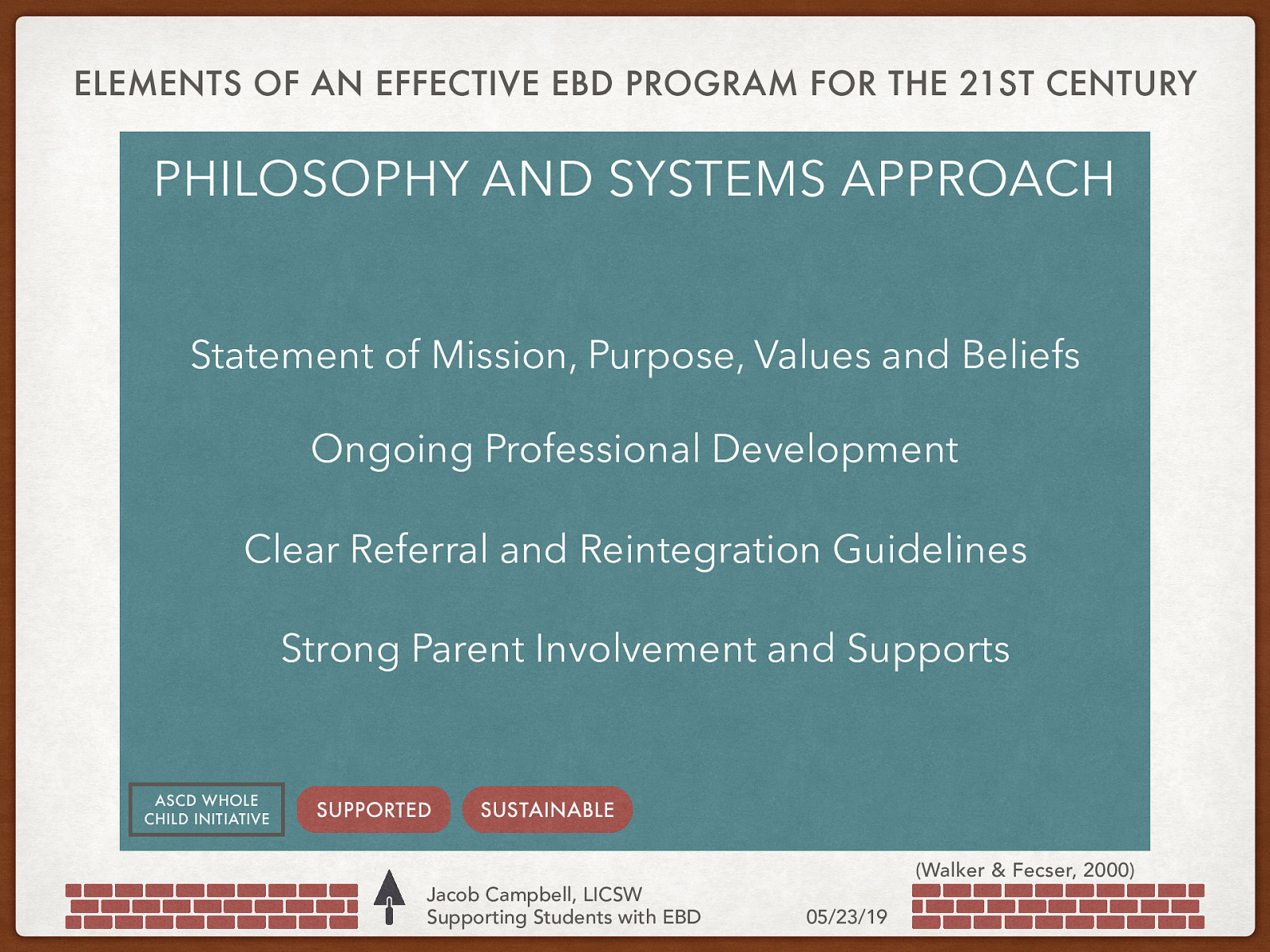 ELEMENTS OF AN EFFECTIVE EBD PROGRAM FOR THE 21ST CENTURY PHILOSOPHY AND SYSTEMS APPROACH Structure & Climate-Group Process StatementContent of Mission, Purpose, Values and Beliefs Programing OngoingIndividualized Professional Development Clear Referral and Reintegration Guidelines Strong Parent Involvement and Supports ASCD WHOLE CHILD INITIATIVE SUPPORTED SUSTAINABLE Jacob Campbell, LICSW Supporting Students with EBD (Walker & Fecser, 2000) 05/23/19
