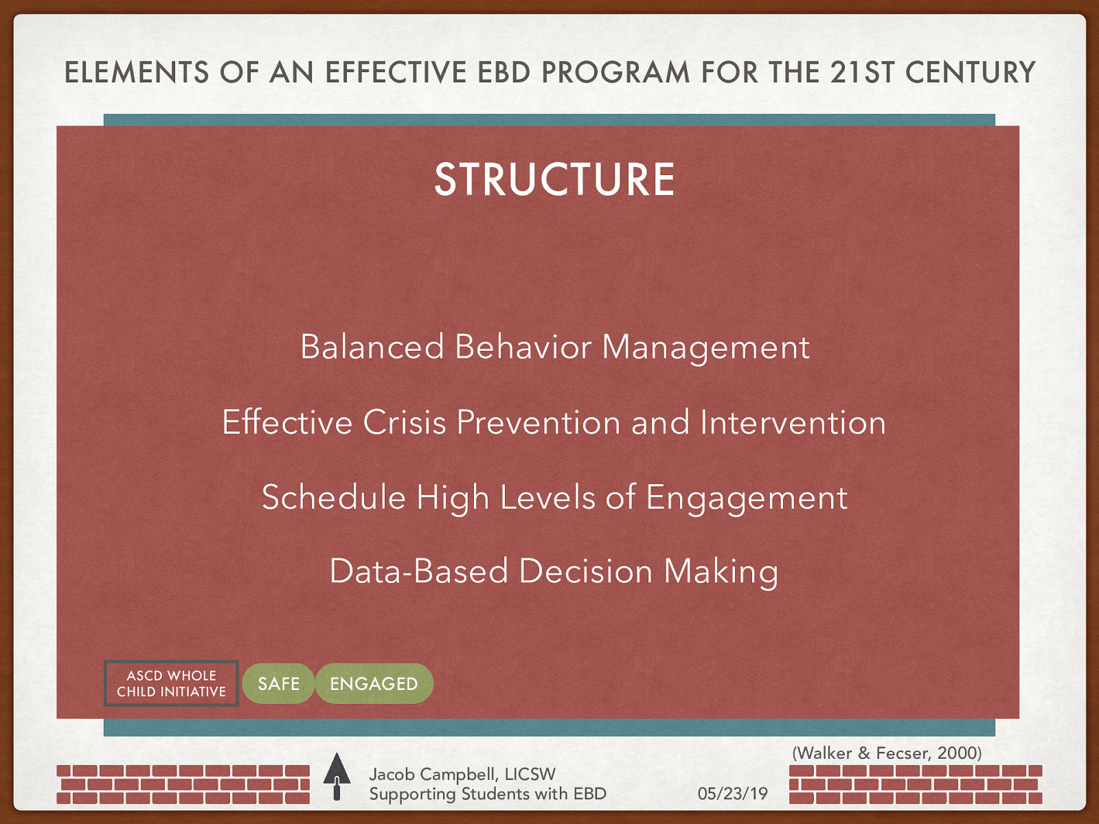 ELEMENTS OF AN EFFECTIVE EBD PROGRAM FOR THE 21ST CENTURY Philosophy and Systems Approach STRUCTURE Content & Climate-Group Process Balanced Behavior Management Individualized Programing Effective Crisis Prevention and Intervention ASCD WHOLE CHILD INITIATIVE Schedule High Levels of Engagement Data-Based Decision Making SAFE Clear Referral and Reintegration Guidelines Ongoing Professional Development Statement of Mission, Purpose, Values and Beliefs ENGAGED Strong Parent Involvement and Supports Jacob Campbell, LICSW Supporting Students with EBD (Walker & Fecser, 2000) 05/23/19
