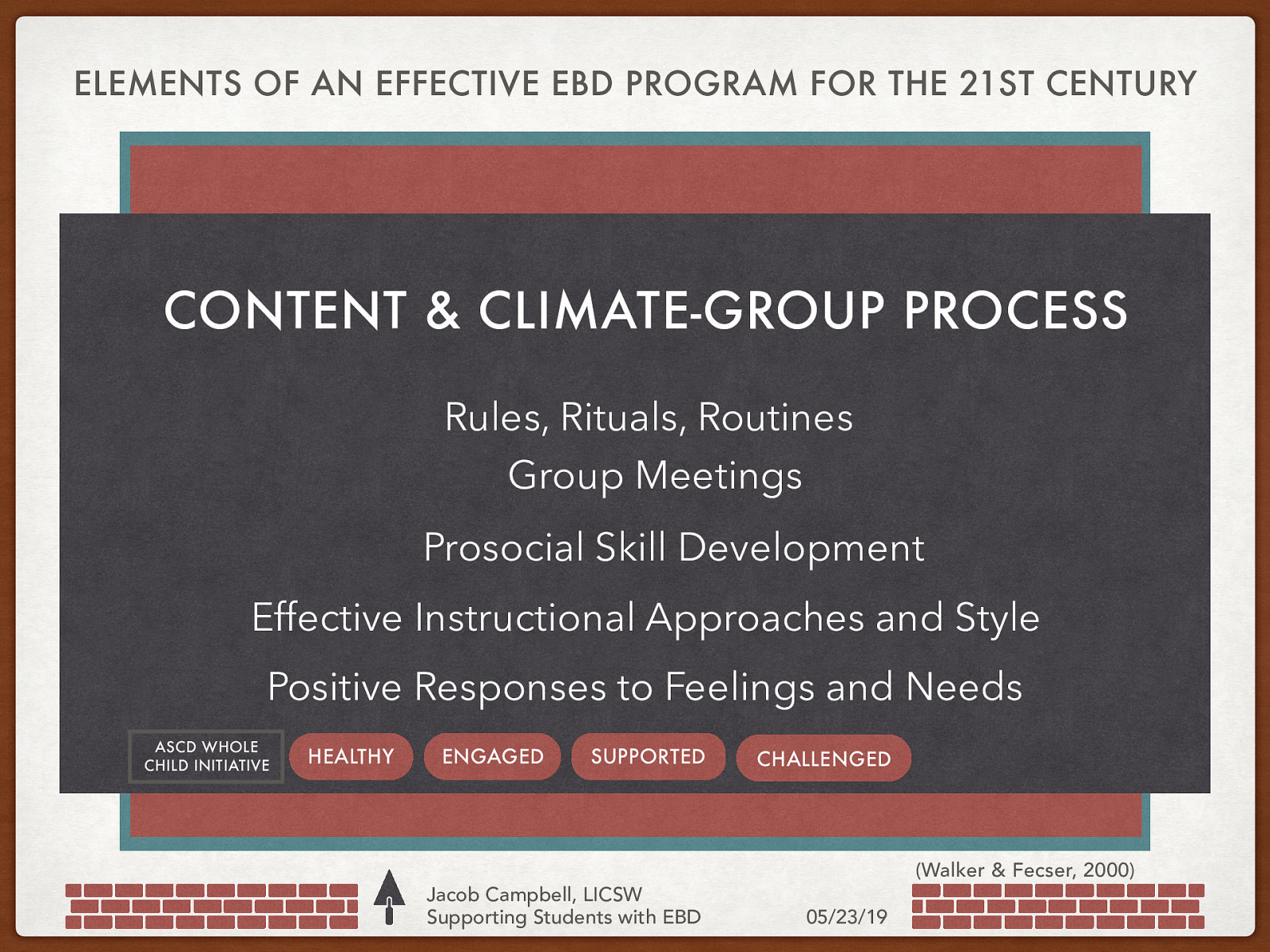 ELEMENTS OF AN EFFECTIVE EBD PROGRAM FOR THE 21ST CENTURY Philosophy and Systems Approach Statement of Mission, Purpose, Values and Beliefs Structure Balanced Behavior Management Effective Crisis Prevention and Intervention Ongoing Professional Development Prosocial Skill Development Schedule High Levels of Engagement Rules, Rituals, Routines Individualized Programing Group Meetings Effective Instructional Approaches and Style Positive Responses to Feelings and Needs ASCD WHOLE CHILD INITIATIVE HEALTHY Data-Based Decision Making ENGAGED SUPPORTED CHALLENGED Clear Referral and Reintegration Guidelines CONTENT & CLIMATE-GROUP PROCESS Strong Parent Involvement and Supports Jacob Campbell, LICSW Supporting Students with EBD (Walker & Fecser, 2000) 05/23/19
