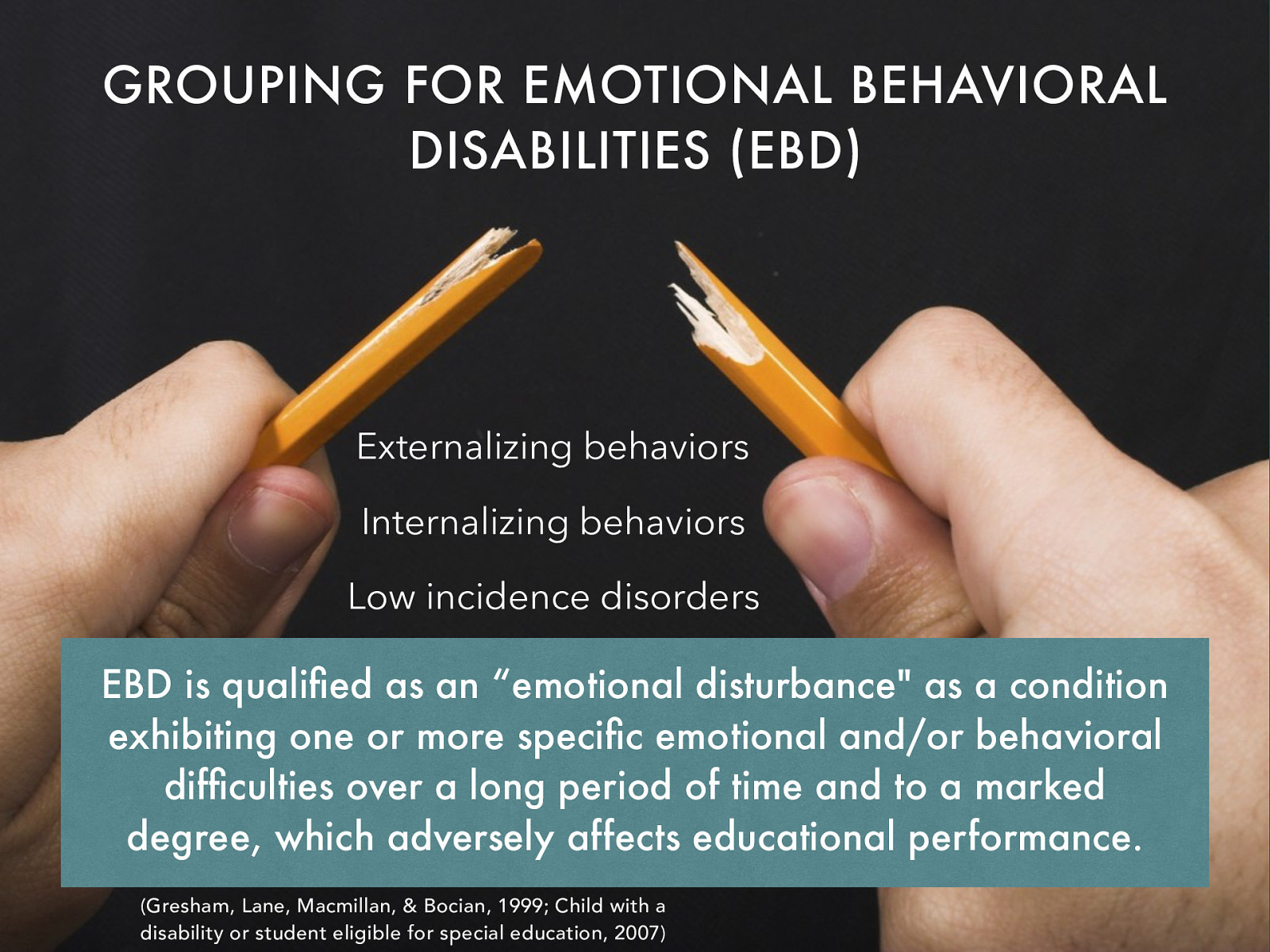 GROUPING FOR EMOTIONAL BEHAVIORAL DISABILITIES (EBD) Externalizing behaviors Internalizing behaviors Low incidence disorders EBD is qualified as an “emotional disturbance” as a condition exhibiting one or more specific emotional and/or behavioral difficulties over a long period of time and to a marked degree, which adversely affects educational performance. (Gresham, Lane, Macmillan, & Bocian, 1999; Child with a disability or student eligible for special education, 2007)
