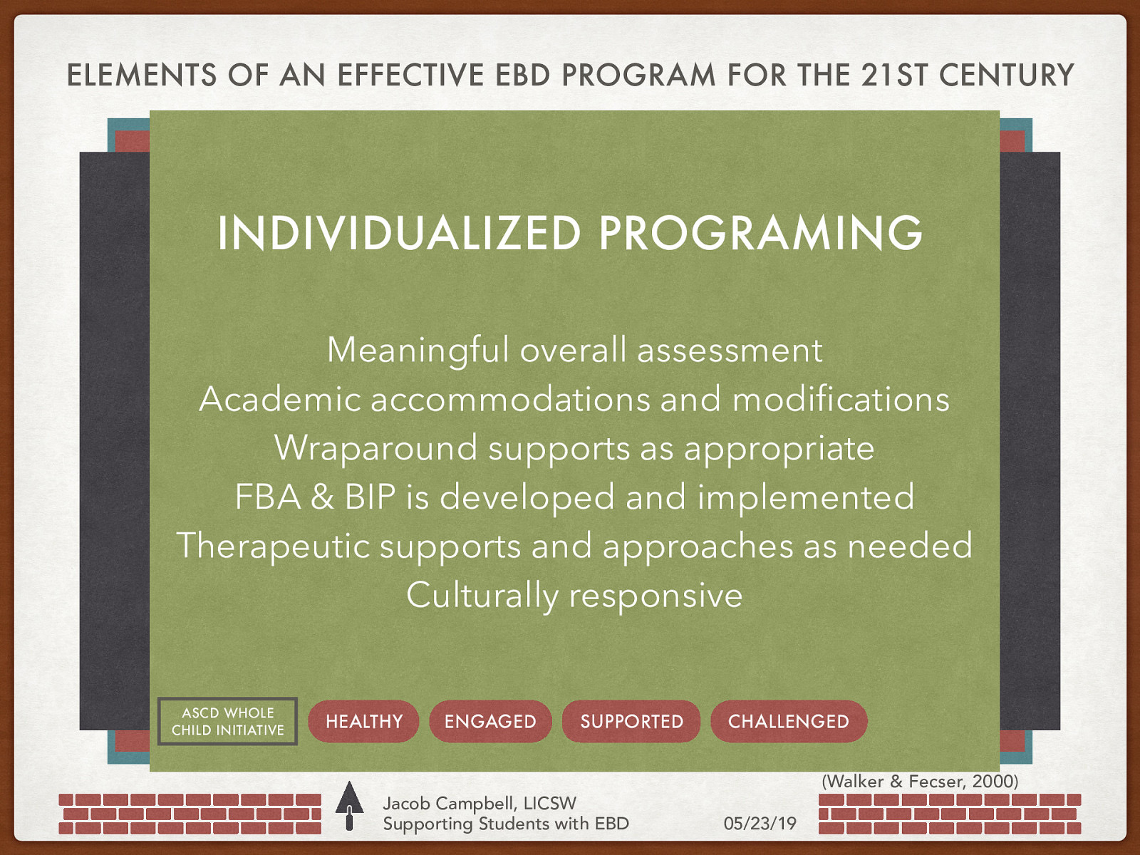 ELEMENTS OF AN EFFECTIVE EBD PROGRAM FOR THE 21ST CENTURY Philosophy and Systems Approach Statement of Mission, Purpose, Values and Beliefs INDIVIDUALIZED PROGRAMING Structure Clear Referral and Reintegration Guidelines Content & Climate-Group Process Effective Instructional Approaches and Style Effective Crisis Prevention and Intervention Data-Based Decision Making ASCD WHOLE CHILD INITIATIVE Schedule High Levels of Engagement Rituals, Routines MeaningfulRules, overall assessment Academic accommodations and modifications Wraparound supports as appropriate FBA & BIP is developed and implemented Therapeutic supports and approaches as needed Culturally Positive Responsesresponsive to Feelings and Needs Group Meetings Prosocial Skill Development Ongoing Professional Development Balanced Behavior Management HEALTHY Strong ENGAGED SUPPORTED Parent Involvement and SupportsCHALLENGED Jacob Campbell, LICSW Supporting Students with EBD (Walker & Fecser, 2000) 05/23/19
