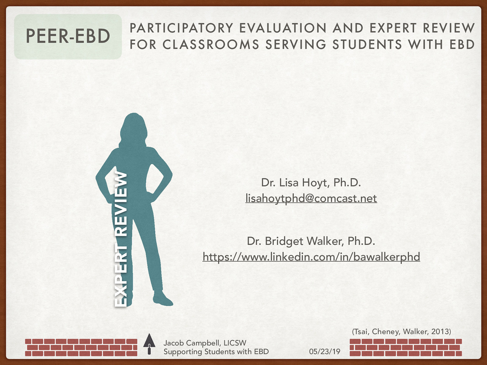 EXPERT REVIEW PEER-EBD PARTICIPATORY EVALUATION AND EXPERT REVIEW FOR CL ASSROOMS SERVING S TUDENTS WITH EBD Dr. Lisa Hoyt, Ph.D. lisahoytphd@comcast.net Dr. Bridget Walker, Ph.D. https://www.linkedin.com/in/bawalkerphd (Tsai, Cheney, Walker, 2013) Jacob Campbell, LICSW Supporting Students with EBD 05/23/19
