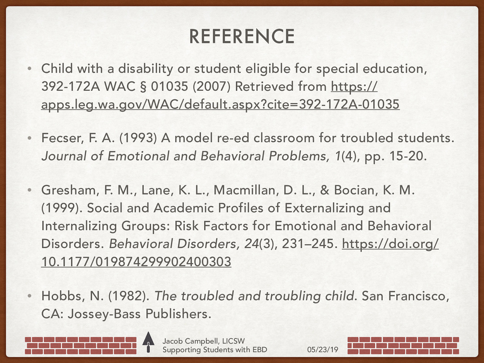 REFERENCE • Child with a disability or student eligible for special education, 392-172A WAC § 01035 (2007) Retrieved from https:// apps.leg.wa.gov/WAC/default.aspx?cite=392-172A-01035 • Fecser, F. A. (1993) A model re-ed classroom for troubled students. Journal of Emotional and Behavioral Problems, 1(4), pp. 15-20. • Gresham, F. M., Lane, K. L., Macmillan, D. L., & Bocian, K. M. (1999). Social and Academic Profiles of Externalizing and Internalizing Groups: Risk Factors for Emotional and Behavioral Disorders. Behavioral Disorders, 24(3), 231–245. https://doi.org/ 10.1177/019874299902400303 • Hobbs, N. (1982). The troubled and troubling child. San Francisco, CA: Jossey-Bass Publishers. Jacob Campbell, LICSW Supporting Students with EBD 05/23/19
