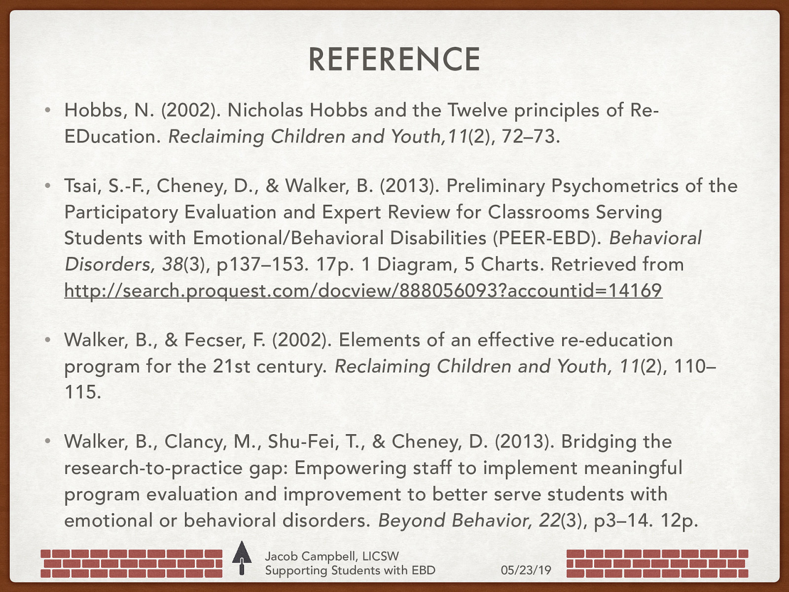 REFERENCE • Hobbs, N. (2002). Nicholas Hobbs and the Twelve principles of ReEDucation. Reclaiming Children and Youth,11(2), 72–73. • Tsai, S.-F., Cheney, D., & Walker, B. (2013). Preliminary Psychometrics of the Participatory Evaluation and Expert Review for Classrooms Serving Students with Emotional/Behavioral Disabilities (PEER-EBD). Behavioral Disorders, 38(3), p137–153. 17p. 1 Diagram, 5 Charts. Retrieved from http://search.proquest.com/docview/888056093?accountid=14169 • Walker, B., & Fecser, F. (2002). Elements of an effective re-education program for the 21st century. Reclaiming Children and Youth, 11(2), 110– 115. • Walker, B., Clancy, M., Shu-Fei, T., & Cheney, D. (2013). Bridging the research-to-practice gap: Empowering staff to implement meaningful program evaluation and improvement to better serve students with emotional or behavioral disorders. Beyond Behavior, 22(3), p3–14. 12p. Jacob Campbell, LICSW Supporting Students with EBD 05/23/19
