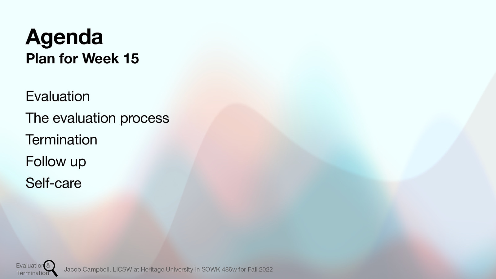 Agenda Plan for Week 15 Evaluation The evaluation process Termination Follow up Self-care Evaluation & Termination Jacob Campbell, LICSW at Heritage University in SOWK 486w for Fall 2022
