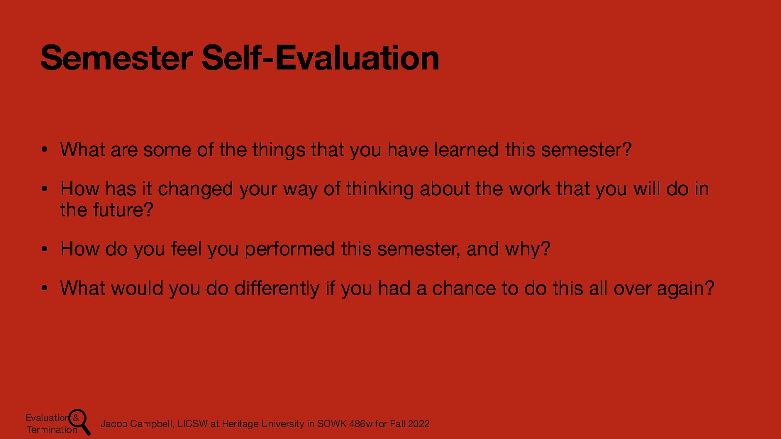 Semester Self-Evaluation • What are some of the things that you have learned this semester? • How has it changed your way of thinking about the work that you will do in the future? • How do you feel you performed this semester, and why? • What would you do di erently if you had a chance to do this all over again? Jacob Campbell, LICSW at Heritage University in SOWK 486w for Fall 2022 ff Evaluation & Termination
