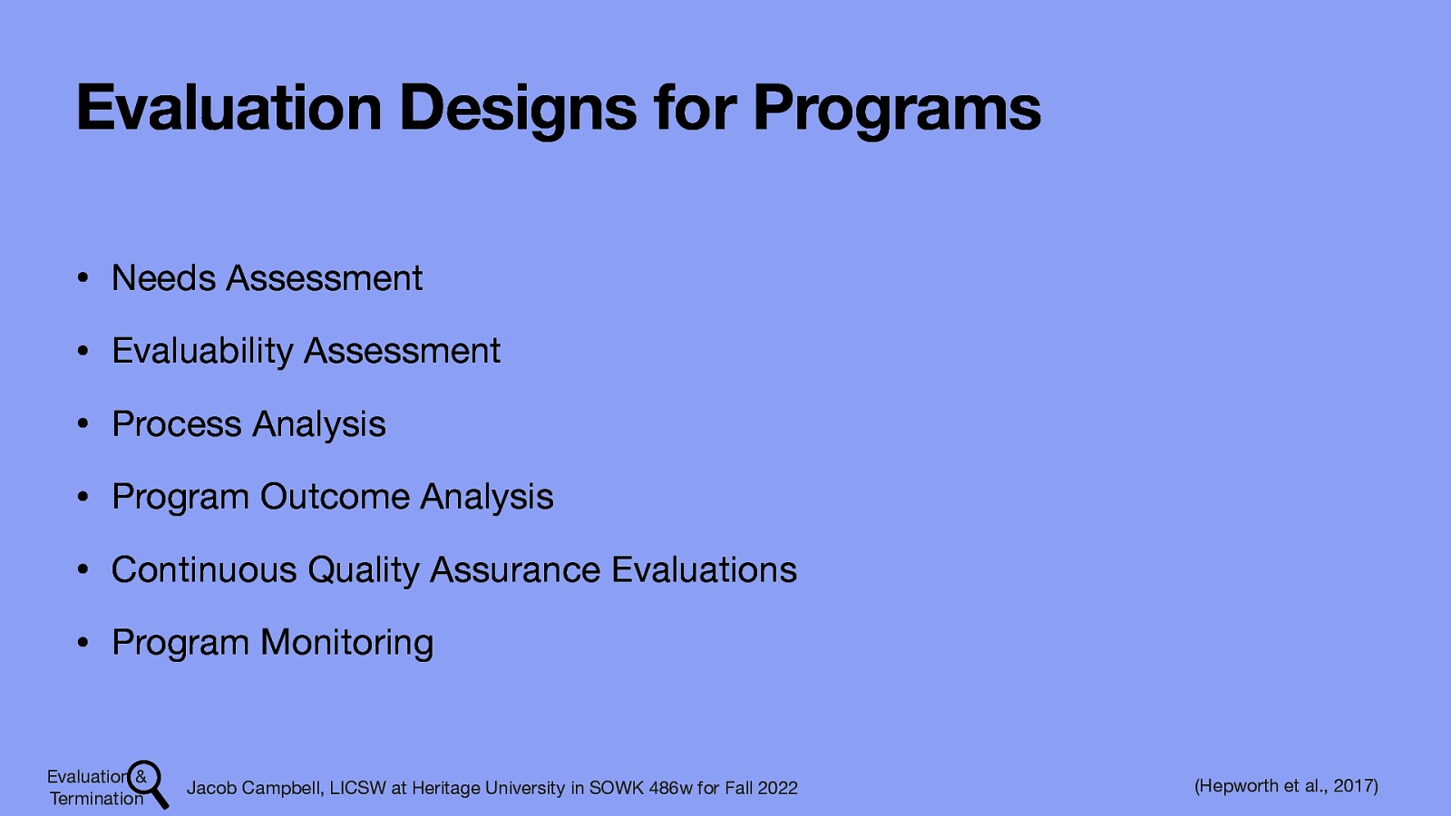 Evaluation Designs for Programs • Needs Assessment • Evaluability Assessment • Process Analysis • Program Outcome Analysis • Continuous Quality Assurance Evaluations • Program Monitoring Evaluation & Termination Jacob Campbell, LICSW at Heritage University in SOWK 486w for Fall 2022 (Hepworth et al., 2017)
