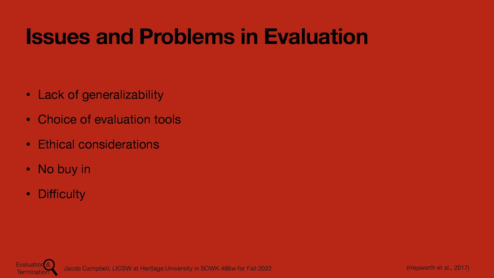 Issues and Problems in Evaluation • Lack of generalizability • Choice of evaluation tools • Ethical considerations • No buy in • Di culty ffi Evaluation & Termination Jacob Campbell, LICSW at Heritage University in SOWK 486w for Fall 2022 (Hepworth et al., 2017)
