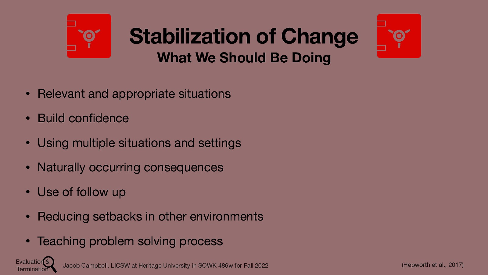 Stabilization of Change What We Should Be Doing • Relevant and appropriate situations • Build con dence • Using multiple situations and settings • Naturally occurring consequences • Use of follow up • Reducing setbacks in other environments • Teaching problem solving process Evaluation & Termination fi Jacob Campbell, LICSW at Heritage University in SOWK 486w for Fall 2022 (Hepworth et al., 2017)
