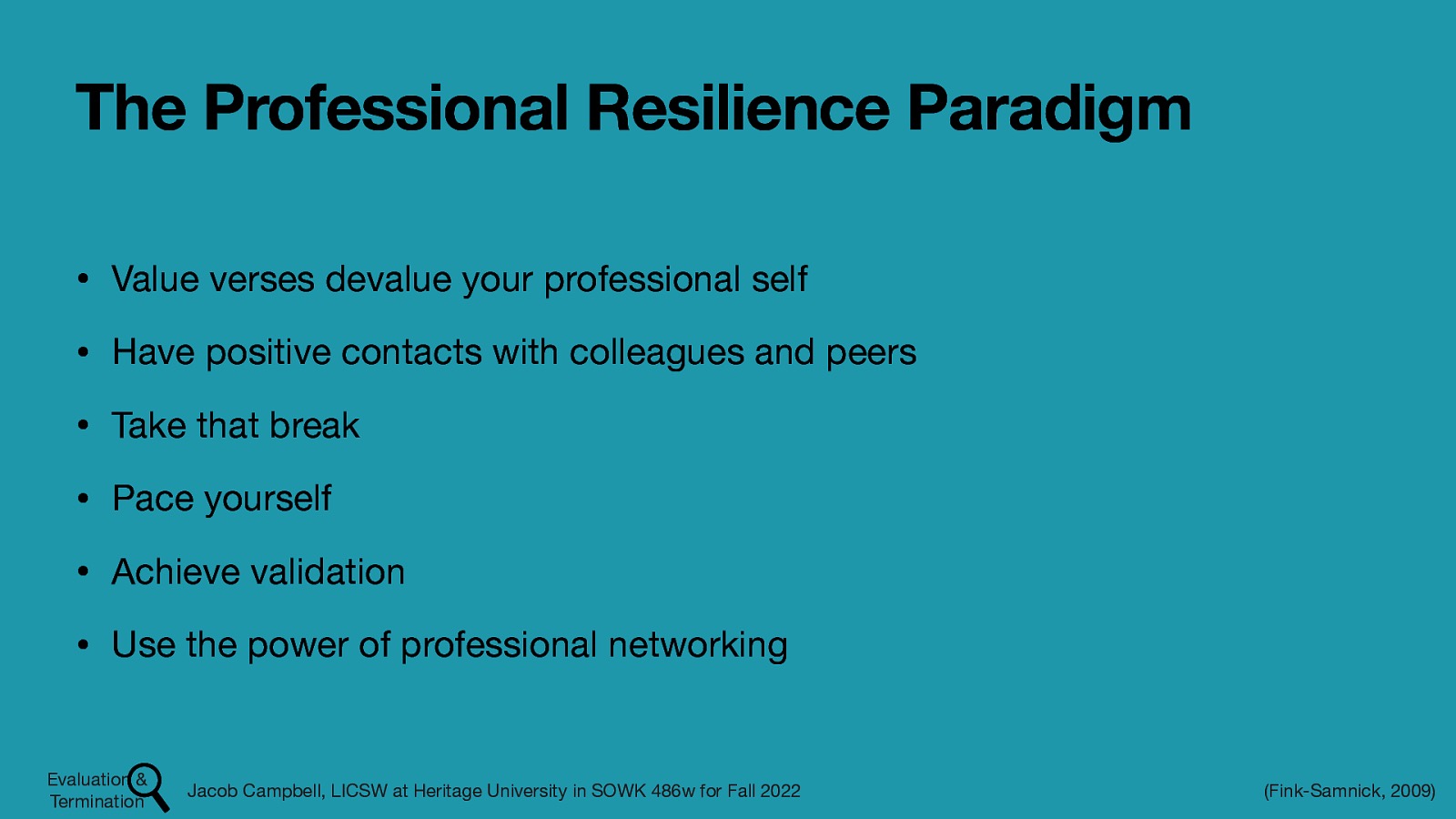 The Professional Resilience Paradigm • Value verses devalue your professional self • Have positive contacts with colleagues and peers • Take that break • Pace yourself • Achieve validation • Use the power of professional networking Evaluation & Termination Jacob Campbell, LICSW at Heritage University in SOWK 486w for Fall 2022 (Fink-Samnick, 2009)
