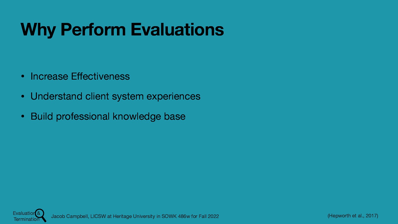 Why Perform Evaluations • Increase E ectiveness • Understand client system experiences • Build professional knowledge base Evaluation & Termination ff Jacob Campbell, LICSW at Heritage University in SOWK 486w for Fall 2022 (Hepworth et al., 2017)
