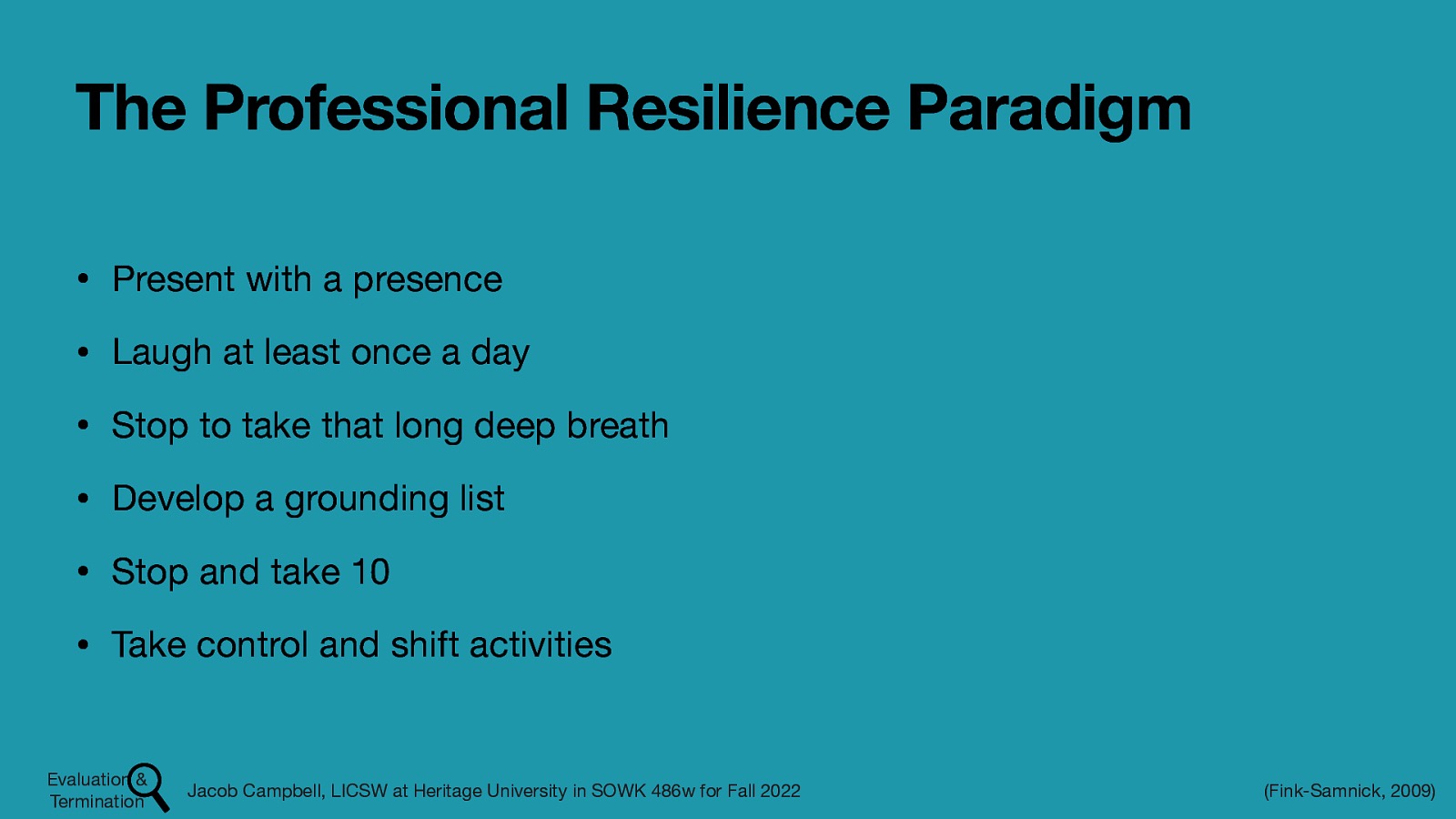 The Professional Resilience Paradigm • Present with a presence • Laugh at least once a day • Stop to take that long deep breath • Develop a grounding list • Stop and take 10 • Take control and shift activities Evaluation & Termination Jacob Campbell, LICSW at Heritage University in SOWK 486w for Fall 2022 (Fink-Samnick, 2009)
