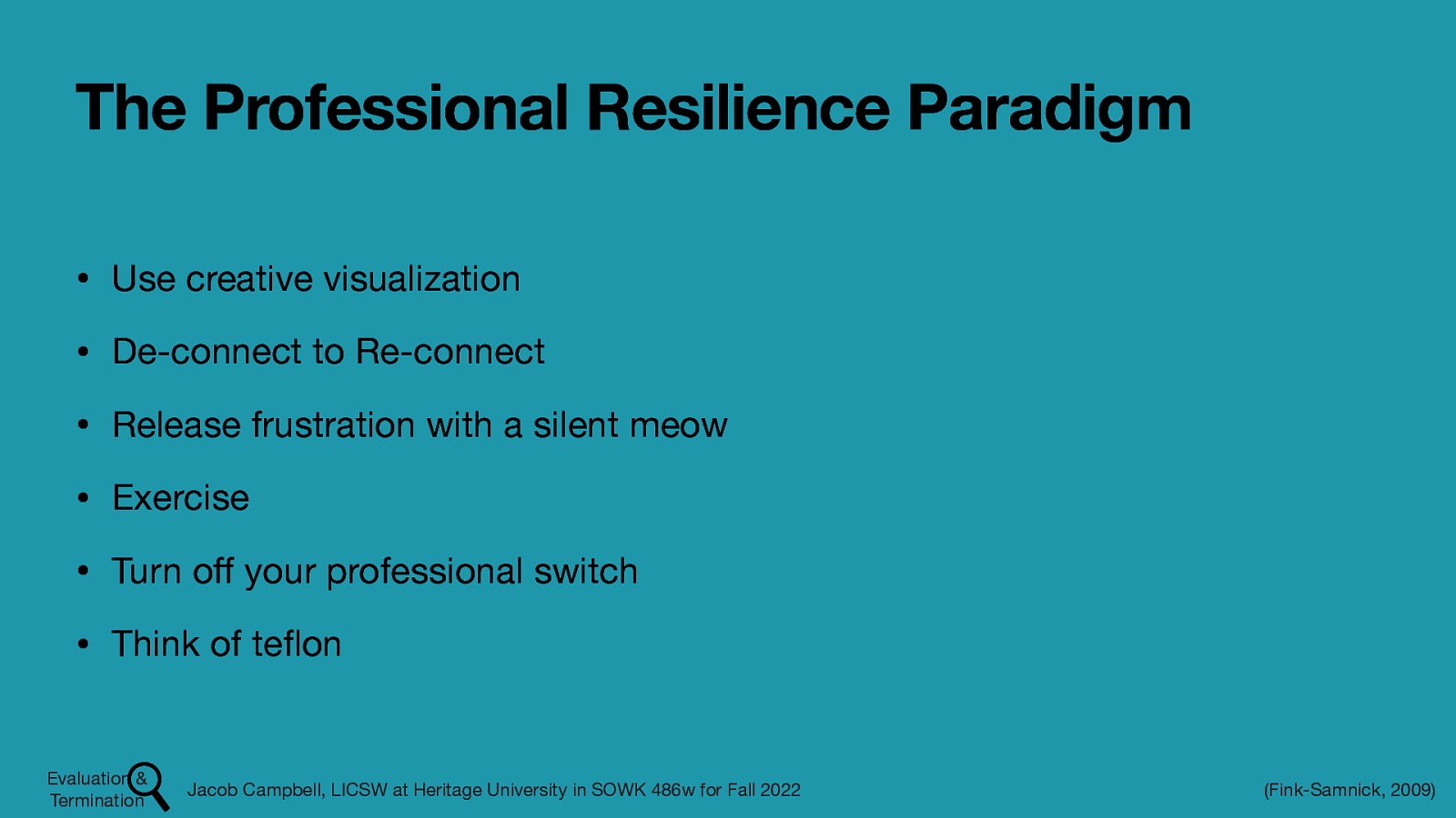 The Professional Resilience Paradigm • Use creative visualization • De-connect to Re-connect • Release frustration with a silent meow • Exercise • Turn o your professional switch • Think of te on Jacob Campbell, LICSW at Heritage University in SOWK 486w for Fall 2022 fl ff Evaluation & Termination (Fink-Samnick, 2009)
