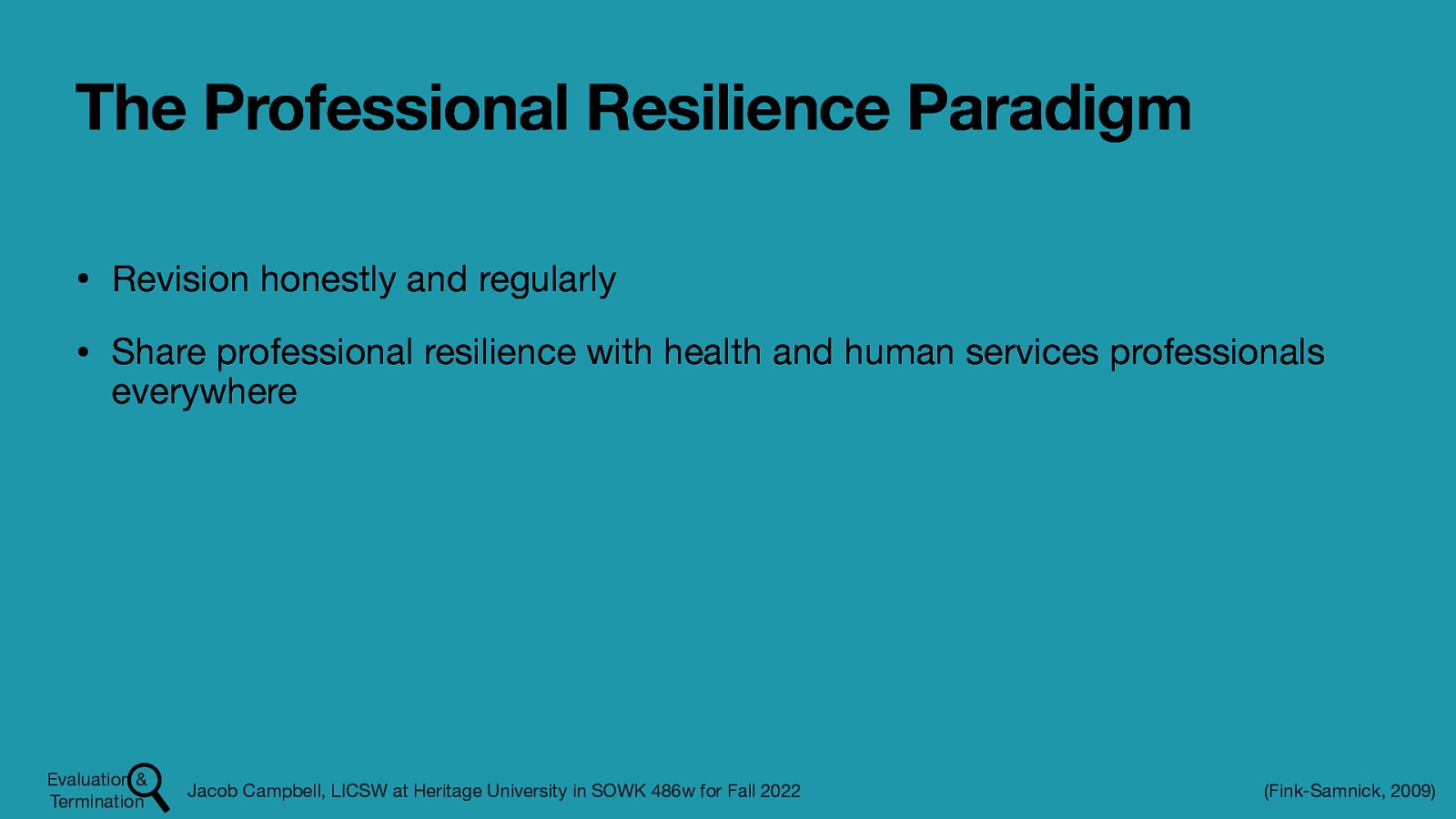 The Professional Resilience Paradigm • Revision honestly and regularly • Share professional resilience with health and human services professionals everywhere Evaluation & Termination Jacob Campbell, LICSW at Heritage University in SOWK 486w for Fall 2022 (Fink-Samnick, 2009)
