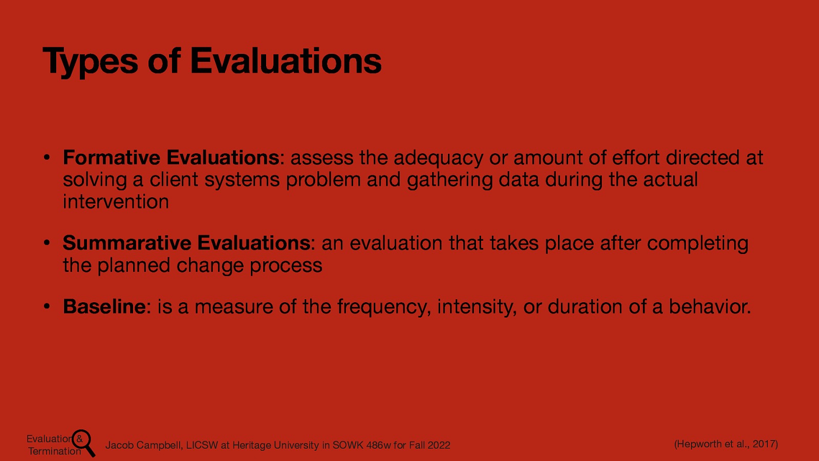 Types of Evaluations • Formative Evaluations: assess the adequacy or amount of e ort directed at solving a client systems problem and gathering data during the actual intervention • Summarative Evaluations: an evaluation that takes place after completing the planned change process • Baseline: is a measure of the frequency, intensity, or duration of a behavior. (Hepworth et al., 2017) Jacob Campbell, LICSW at Heritage University in SOWK 486w for Fall 2022 ff Evaluation & Termination
