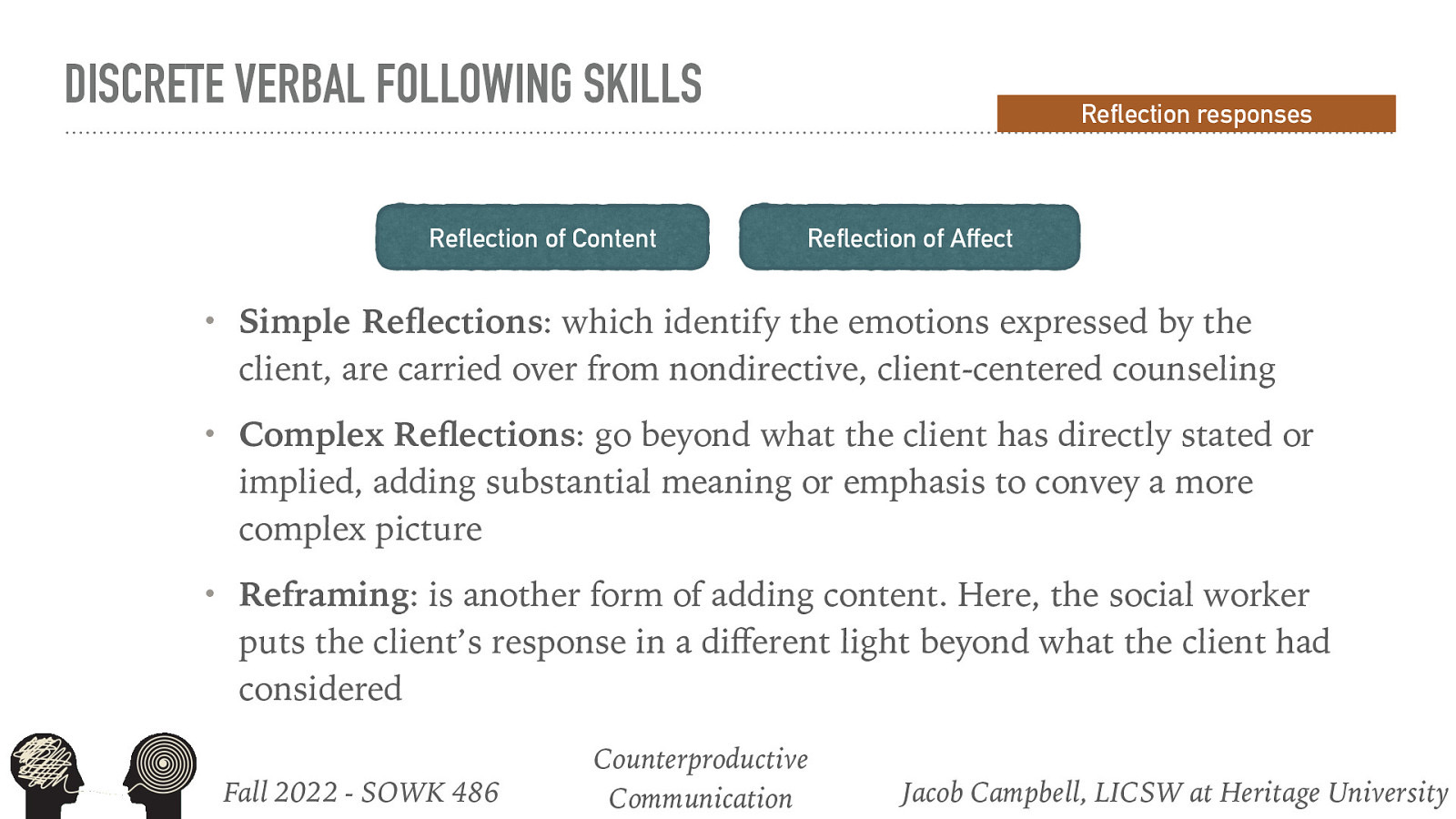 DISCRETE VERBAL FOLLOWING SKILLS Reflection of Content Simple Re ections: which identify the emotions expressed by the client, are carried over from nondirective, client-centered counseling • Complex Re ections: go beyond what the client has directly stated or implied, adding substantial meaning or emphasis to convey a more complex picture • Reframing: is another form of adding content. Here, the social worker puts the client’s response in a di erent light beyond what the client had considered ff fl Reflection of Affect • Fall 2022 - SOWK 486 fl Reflection responses Counterproductive Communication Jacob Campbell, LICSW at Heritage University
