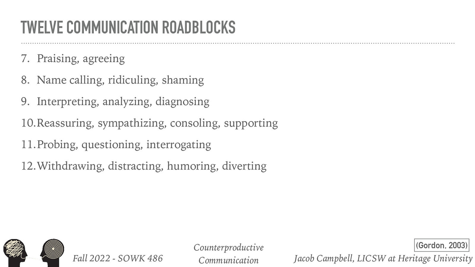 TWELVE COMMUNICATION ROADBLOCKS 7. Praising, agreeing 8. Name calling, ridiculing, shaming 9. Interpreting, analyzing, diagnosing 10.Reassuring, sympathizing, consoling, supporting 11.Probing, questioning, interrogating 12.Withdrawing, distracting, humoring, diverting Fall 2022 - SOWK 486 Counterproductive Communication (Gordon, 2003) Jacob Campbell, LICSW at Heritage University
