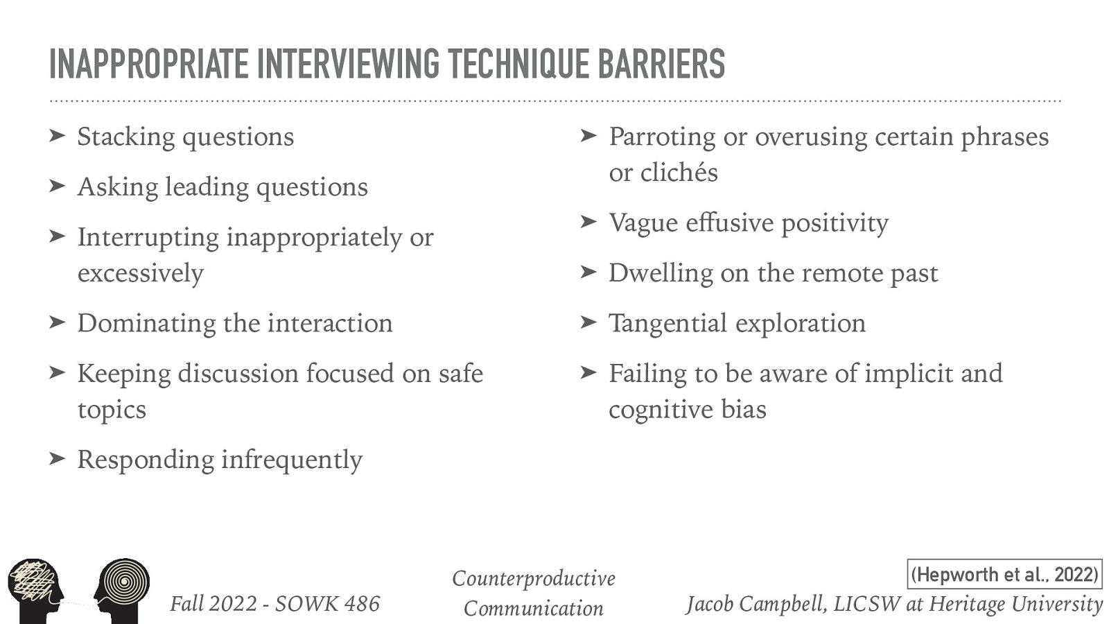 INAPPROPRIATE INTERVIEWING TECHNIQUE BARRIERS ➤ Stacking questions ➤ Parroting or overusing certain phrases or clichés ➤ Asking leading questions Interrupting inappropriately or excessively ➤ Vague e usive positivity ➤ Dwelling on the remote past ➤ Dominating the interaction ➤ Tangential exploration ➤ Keeping discussion focused on safe topics ➤ Failing to be aware of implicit and cognitive bias ➤ Responding infrequently Fall 2022 - SOWK 486 ff ➤ Counterproductive Communication (Hepworth et al., 2022) Jacob Campbell, LICSW at Heritage University
