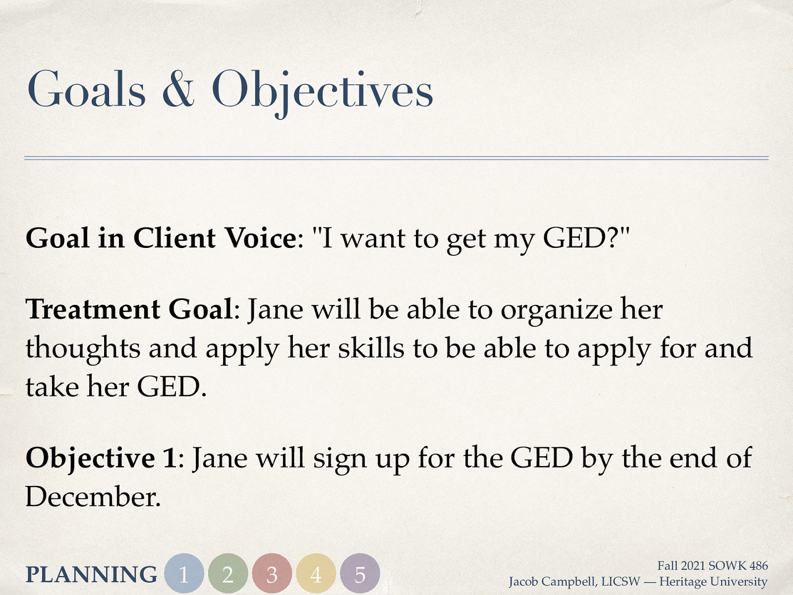 Goals & Objectives Goal in Client Voice: “I want to get my GED?” Treatment Goal: Jane will be able to organize her thoughts and apply her skills to be able to apply for and take her GED. Objective 1: Jane will sign up for the GED by the end of December. PLANNING 1 2 3 4 5 Fall 2021 SOWK 486 Jacob Campbell, LICSW — Heritage University
