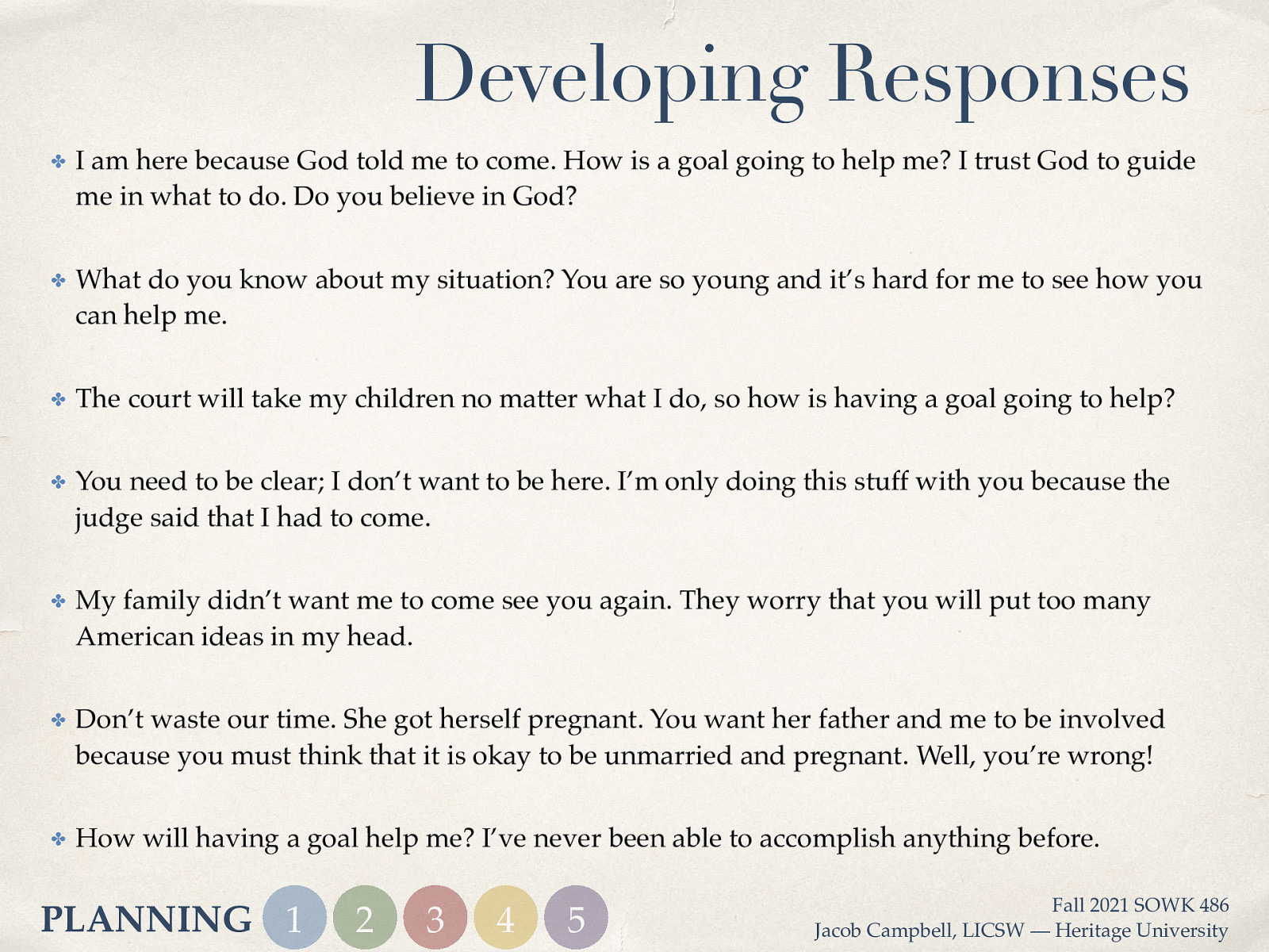 Developing Responses ✤ I am here because God told me to come. How is a goal going to help me? I trust God to guide me in what to do. Do you believe in God? ✤ What do you know about my situation? You are so young and it’s hard for me to see how you can help me. ✤ The court will take my children no matter what I do, so how is having a goal going to help? ✤ You need to be clear; I don’t want to be here. I’m only doing this stuff with you because the judge said that I had to come. ✤ My family didn’t want me to come see you again. They worry that you will put too many American ideas in my head. ✤ Don’t waste our time. She got herself pregnant. You want her father and me to be involved because you must think that it is okay to be unmarried and pregnant. Well, you’re wrong! ✤ How will having a goal help me? I’ve never been able to accomplish anything before. PLANNING 1 2 3 4 5 Fall 2021 SOWK 486 Jacob Campbell, LICSW — Heritage University
