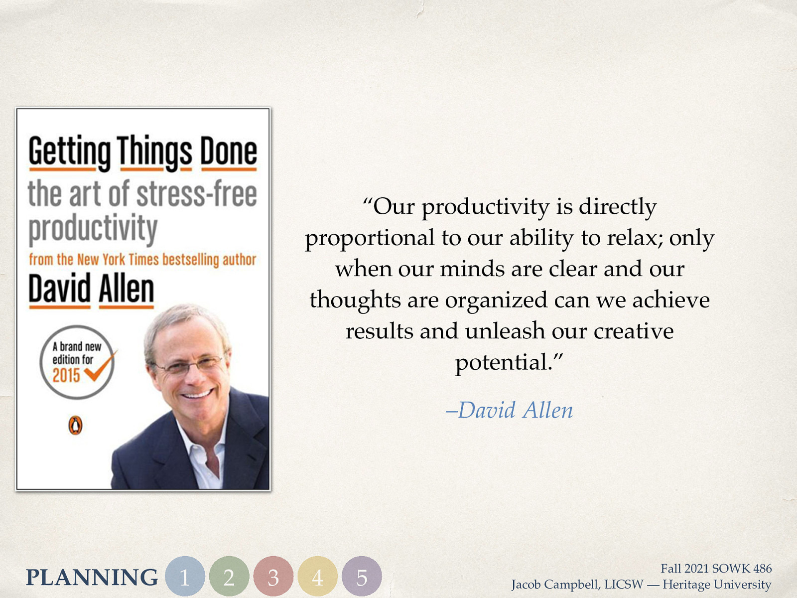 “Our productivity is directly proportional to our ability to relax; only when our minds are clear and our thoughts are organized can we achieve results and unleash our creative potential.” –David Allen PLANNING 1 2 3 4 5 Fall 2021 SOWK 486 Jacob Campbell, LICSW — Heritage University
