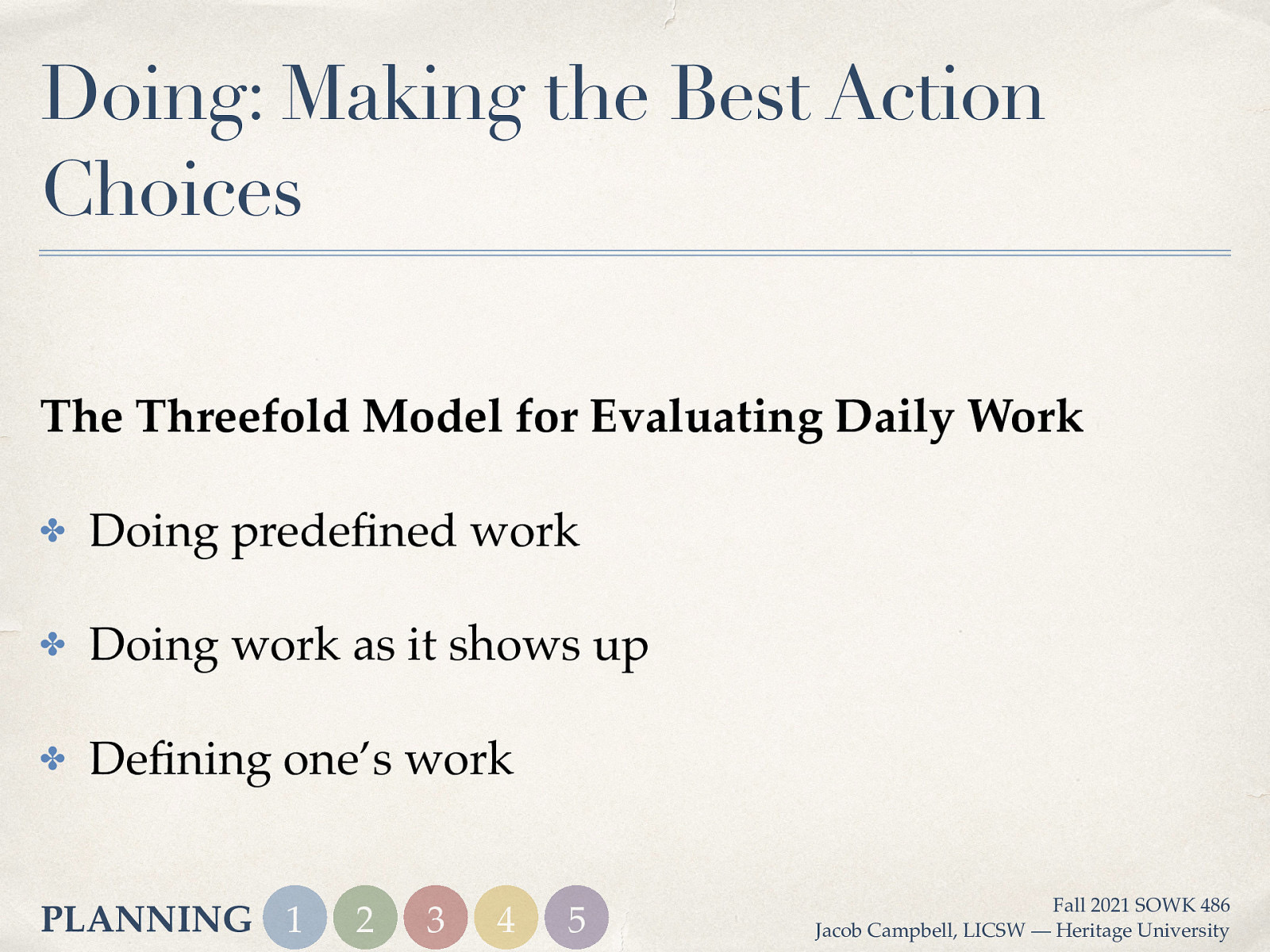 Doing: Making the Best Action Choices The Threefold Model for Evaluating Daily Work ✤ Doing prede ned work ✤ Doing work as it shows up ✤ De ning one’s work fi fi PLANNING 1 2 3 4 5 Fall 2021 SOWK 486 Jacob Campbell, LICSW — Heritage University
