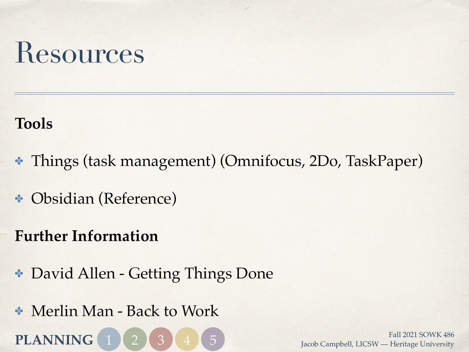 Resources Tools ✤ Things (task management) (Omnifocus, 2Do, TaskPaper) ✤ Obsidian (Reference) Further Information ✤ David Allen - Getting Things Done ✤ Merlin Man - Back to Work PLANNING 1 2 3 4 5 Fall 2021 SOWK 486 Jacob Campbell, LICSW — Heritage University
