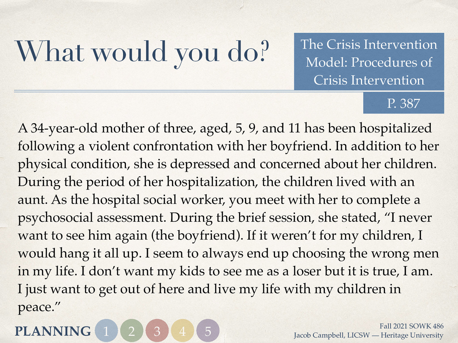 What would you do? The Crisis Intervention Model: Procedures of Crisis Intervention P. 387 A 34-year-old mother of three, aged, 5, 9, and 11 has been hospitalized following a violent confrontation with her boyfriend. In addition to her physical condition, she is depressed and concerned about her children. During the period of her hospitalization, the children lived with an aunt. As the hospital social worker, you meet with her to complete a psychosocial assessment. During the brief session, she stated, “I never want to see him again (the boyfriend). If it weren’t for my children, I would hang it all up. I seem to always end up choosing the wrong men in my life. I don’t want my kids to see me as a loser but it is true, I am. I just want to get out of here and live my life with my children in peace.” PLANNING 1 2 3 4 5 Fall 2021 SOWK 486 Jacob Campbell, LICSW — Heritage University
