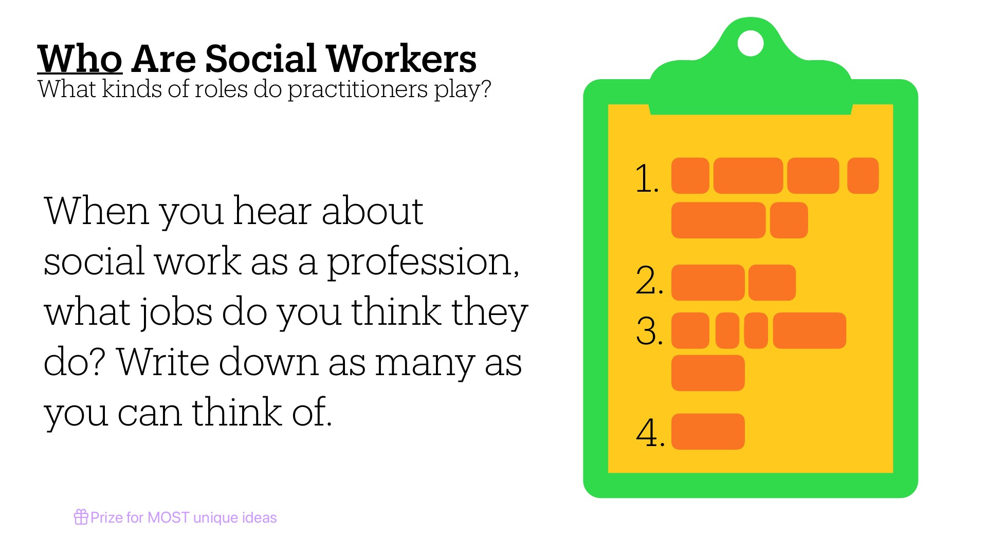 A green clipboard with yellow notepad displays a numbered list prompt asking students to brainstorm and write down jobs they think social workers perform. The slide title reads 'Who Are Social Workers: What kinds of roles do practitioners play?' with accompanying text: 'When you hear about social work as a profession, what jobs do you think they do? Write down as many as you can think of.' A purple note at bottom offers a 'Prize for MOST unique ideas.'