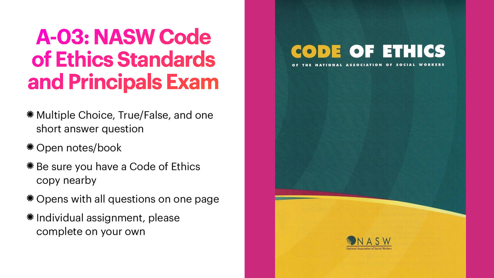 A-03: NASW Code of Ethics Standards and Principals Exam Multiple Choice, True/False, and one short answer question Open notes/book Be sure you have a Code of Ethics copy nearby Opens with all questions on one page Individual assignment, please complete on your own
