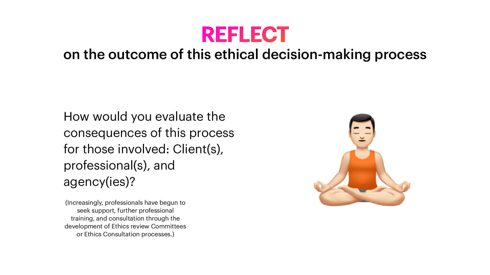 REFLECT on the outcome of this ethical decision-making process How would you evaluate the consequences of this process for those involved: Client(s), professional(s), and agency(ies)? (Increasingly, professionals have begun to seek support, further professional training, and consultation through the development of Ethics review Committees or Ethics Consultation processes.) 🧘
