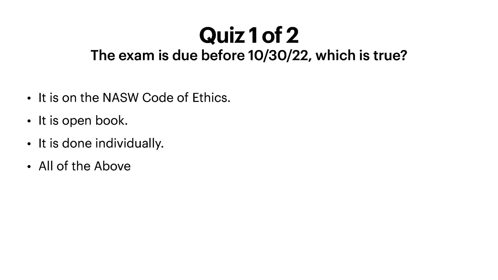 Quiz 1 of 2 The exam is due before 10/30/22, which is true? • It is on the NASW Code of Ethics. • It is open book. • It is done individually. • All of the Above
