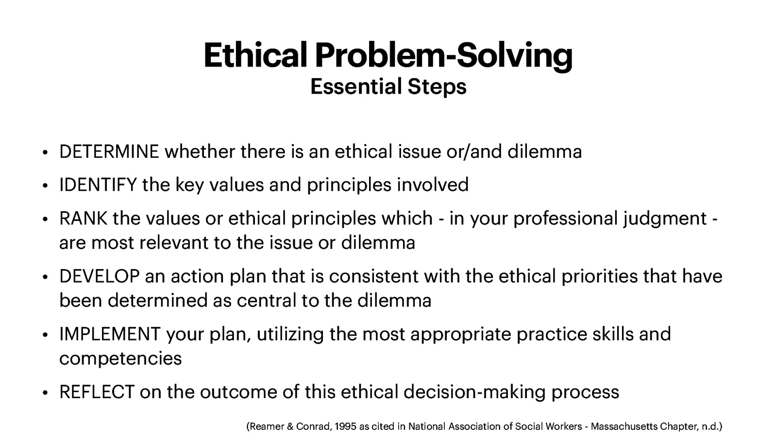 Ethical Problem-Solving Essential Steps • DETERMINE whether there is an ethical issue or/and dilemma • IDENTIFY the key values and principles involved • RANK the values or ethical principles which - in your professional judgment are most relevant to the issue or dilemma • DEVELOP an action plan that is consistent with the ethical priorities that have been determined as central to the dilemma • IMPLEMENT your plan, utilizing the most appropriate practice skills and competencies • REFLECT on the outcome of this ethical decision-making process (Reamer & Conrad, 1995 as cited in National Association of Social Workers - Massachusetts Chapter, n.d.)
