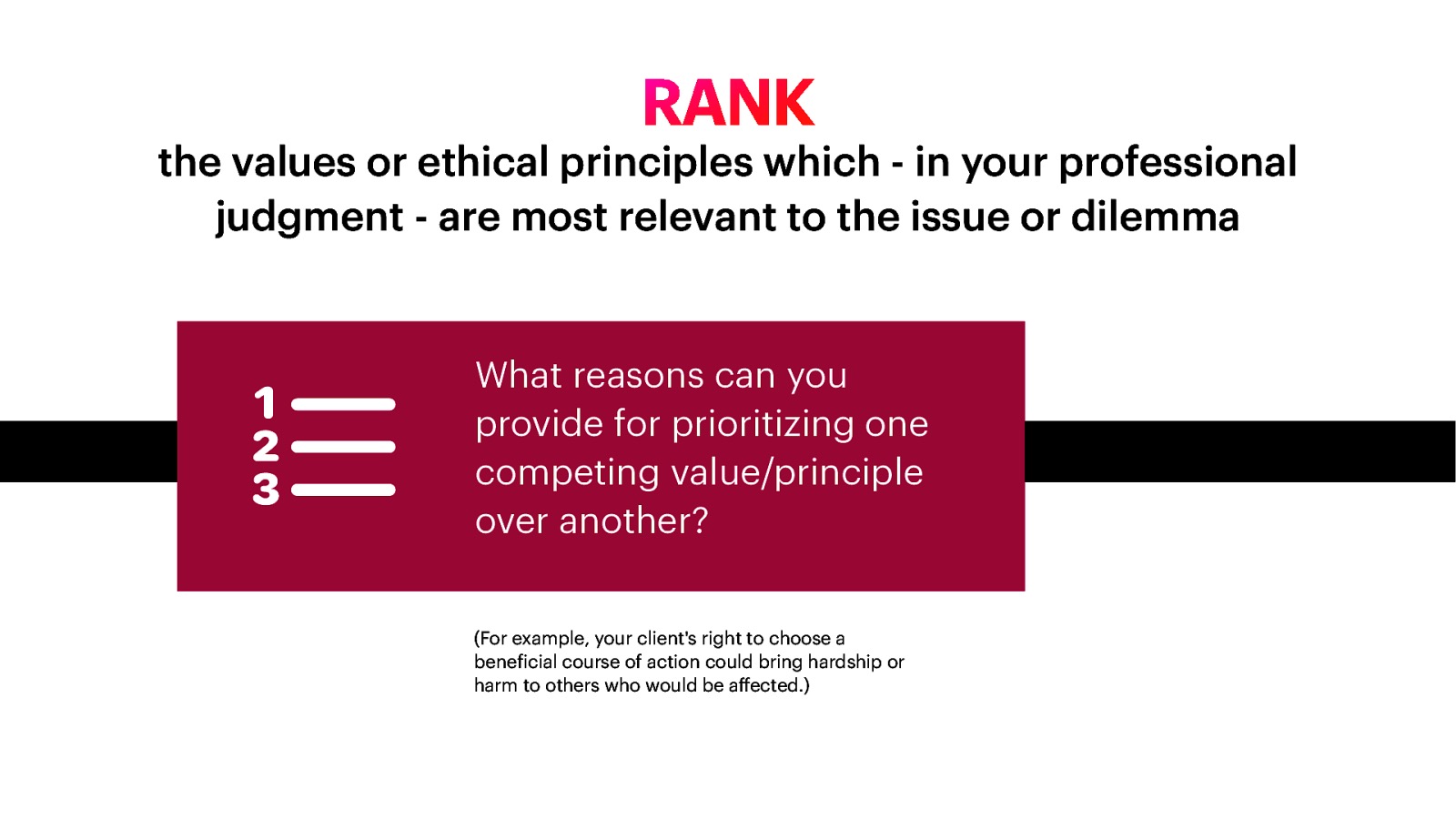 the values or ethical principles which - in your professional judgment - are most relevant to the issue or dilemma What reasons can you provide for prioritizing one competing value/principle over another? ff (For example, your client’s right to choose a bene icial course of action could bring hardship or harm to others who would be a ected.) f 􀋴 RANK
