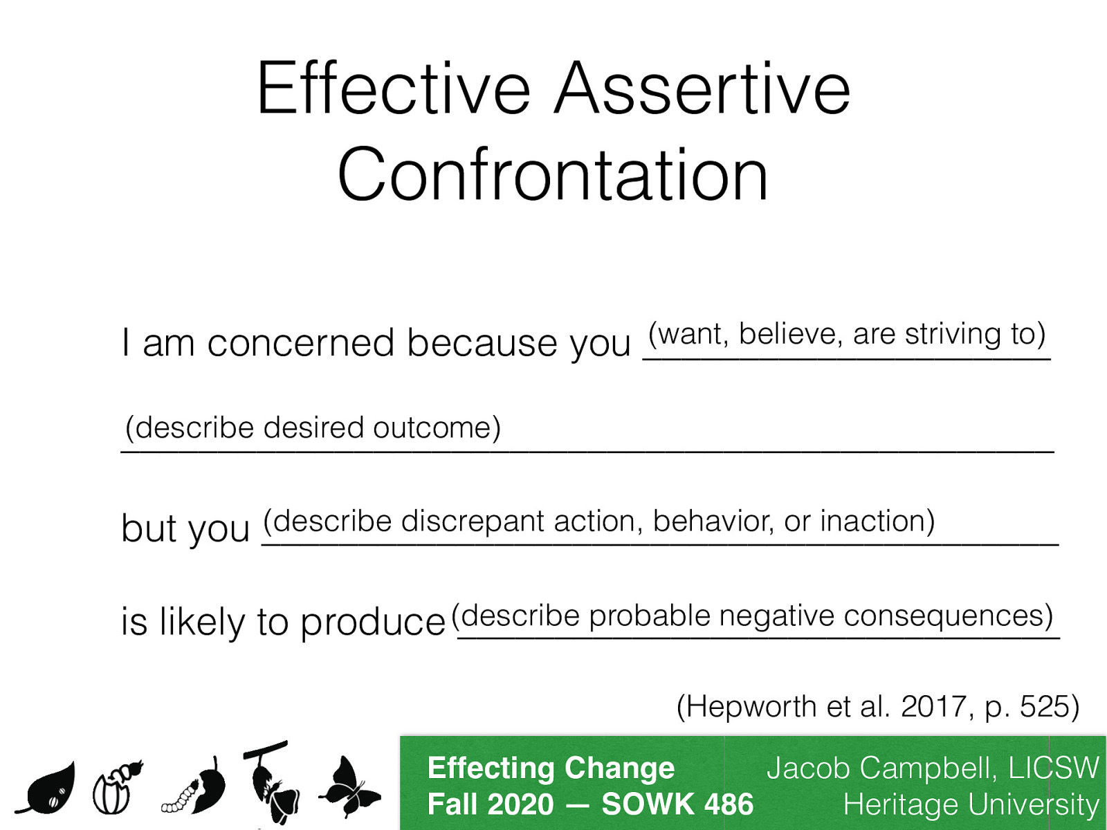  Confrontation is probably one of the most important skills that you can can develop in trying to help changes others..  [Small Group Activity] In small pairs or small groups, students will practice confrontation. Students are encouraged to consider a real life situation that could benefit from confrontation. This situation does not need to be overly personal or large. Provide a short description of the situation to your partner. Use the sentence frame provided by Hepworth et al. (2017) provided on page 525 to use your partner to practice how you might confront the situation you chose. The sentence frame follows this pattern: I am concerned because you (want, believe, are striving to) (describe desired outcome) but you (describe discrepant action, behavior, or inaction) is likely to produce (describe probable negative consequences).
