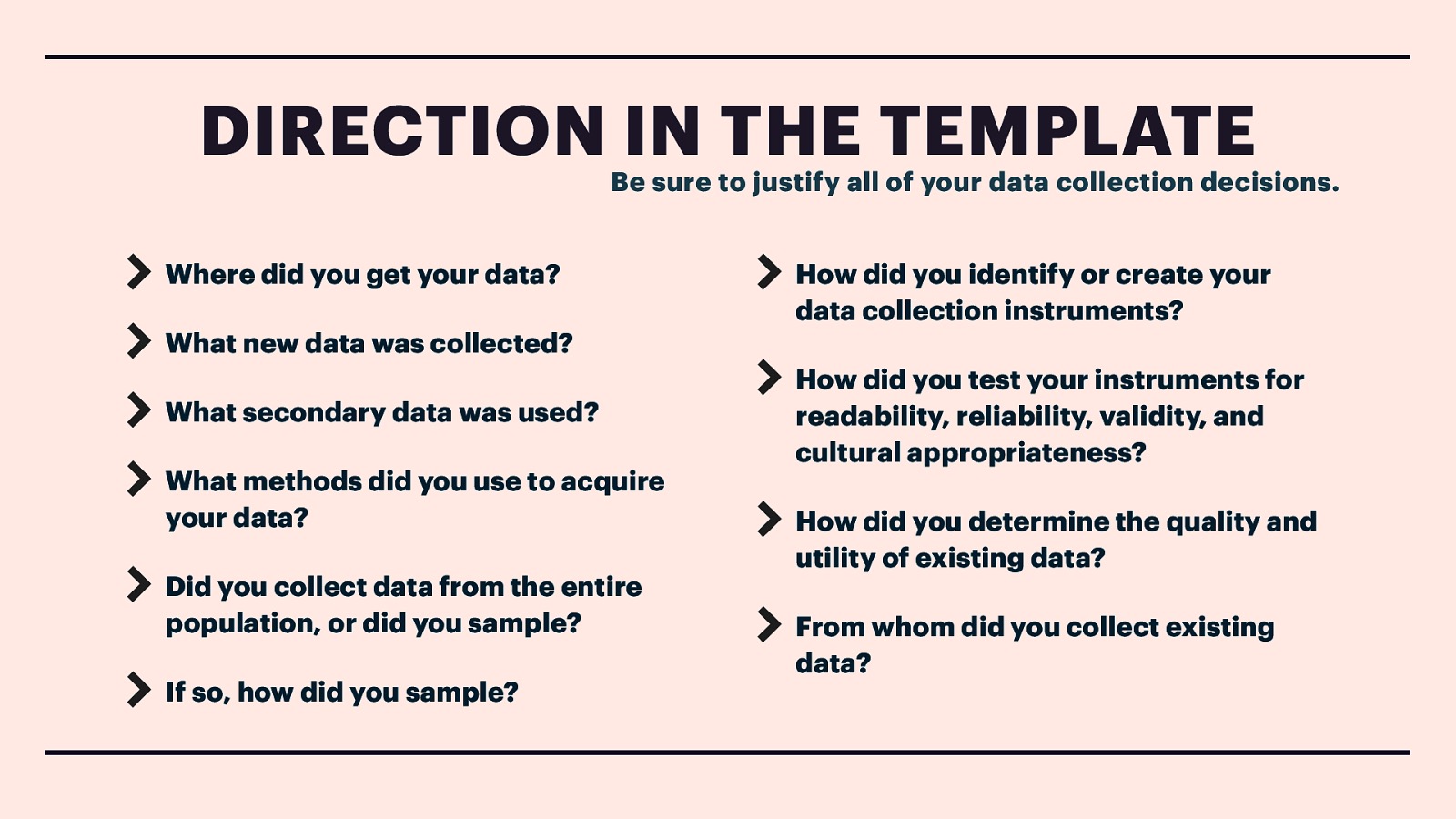 DIRECTION IN THE TEMPLATE Be sure to justify all of your data collection decisions. Where did you get your data? What new data was collected? What secondary data was used? What methods did you use to acquire your data? Did you collect data from the entire population, or did you sample? If so, how did you sample? How did you identify or create your data collection instruments? How did you test your instruments for readability, reliability, validity, and cultural appropriateness? How did you determine the quality and utility of existing data? From whom did you collect existing data?
