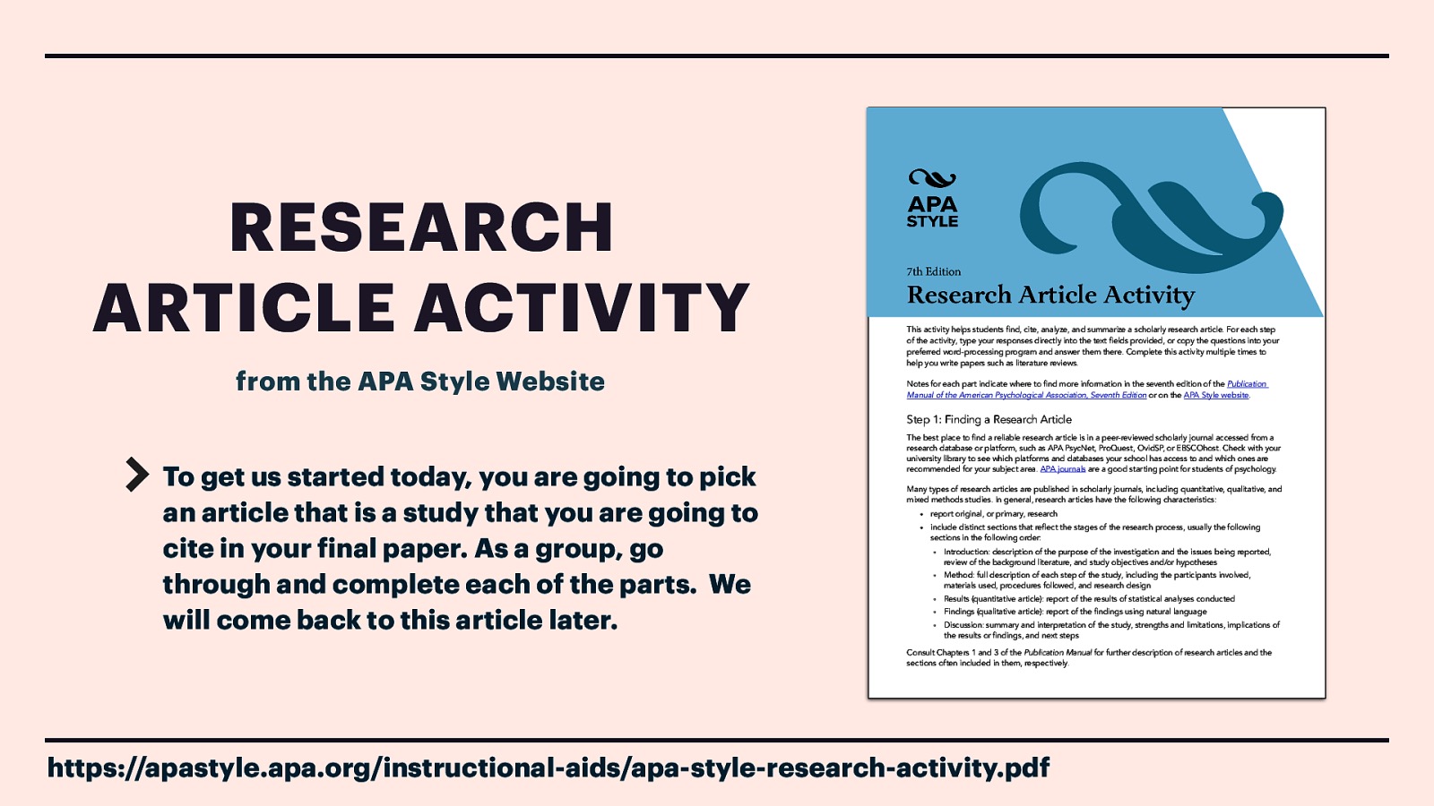 RESEARCH ARTICLE ACTIVITY from the APA Style Website 7th Edition Research Article Activity This activity helps students find, cite, analyze, and summarize a scholarly research article. For each step of the activity, type your responses directly into the text fields provided, or copy the questions into your preferred word-processing program and answer them there. Complete this activity multiple times to help you write papers such as literature reviews. Notes for each part indicate where to find more information in the seventh edition of the Publication Manual of the American Psychological Association, Seventh Edition or on the APA Style website. Step 1: Finding a Research Article To get us started today, you are going to pick an article that is a study that you are going to cite in your inal paper. As a group, go through and complete each of the parts. We will come back to this article later. The best place to find a reliable research article is in a peer-reviewed scholarly journal accessed from a research database or platform, such as APA PsycNet, ProQuest, OvidSP, or EBSCOhost. Check with your university library to see which platforms and databases your school has access to and which ones are recommended for your subject area. APA journals are a good starting point for students of psychology. Many types of research articles are published in scholarly journals, including quantitative, qualitative, and mixed methods studies. In general, research articles have the following characteristics: • report original, or primary, research • include distinct sections that reflect the stages of the research process, usually the following sections in the following order: ° Introduction: description of the purpose of the investigation and the issues being reported, review of the background literature, and study objectives and/or hypotheses ° Method: full description of each step of the study, including the participants involved, materials used, procedures followed, and research design ° Results (quantitative article): report of the results of statistical analyses conducted ° Findings (qualitative article): report of the findings using natural language ° Discussion: summary and interpretation of the study, strengths and limitations, implications of the results or findings, and next steps Consult Chapters 1 and 3 of the Publication Manual for further description of research articles and the sections often included in them, respectively. f https://apastyle.apa.org/instructional-aids/apa-style-research-activity.pdf
