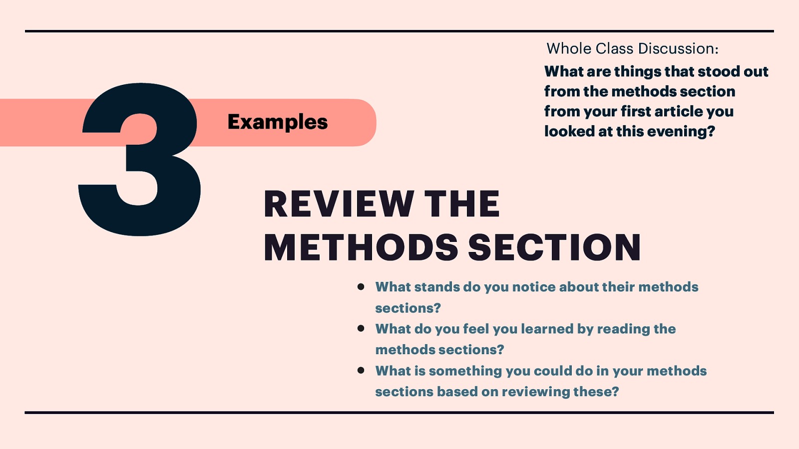 3 Whole Class Discussion: What are things that stood out from the methods section from your irst article you looked at this evening? Examples REVIEW THE METHODS SECTION • What stands do you notice about their methods • What do you feel you learned by reading the f • sections? methods sections? What is something you could do in your methods sections based on reviewing these?
