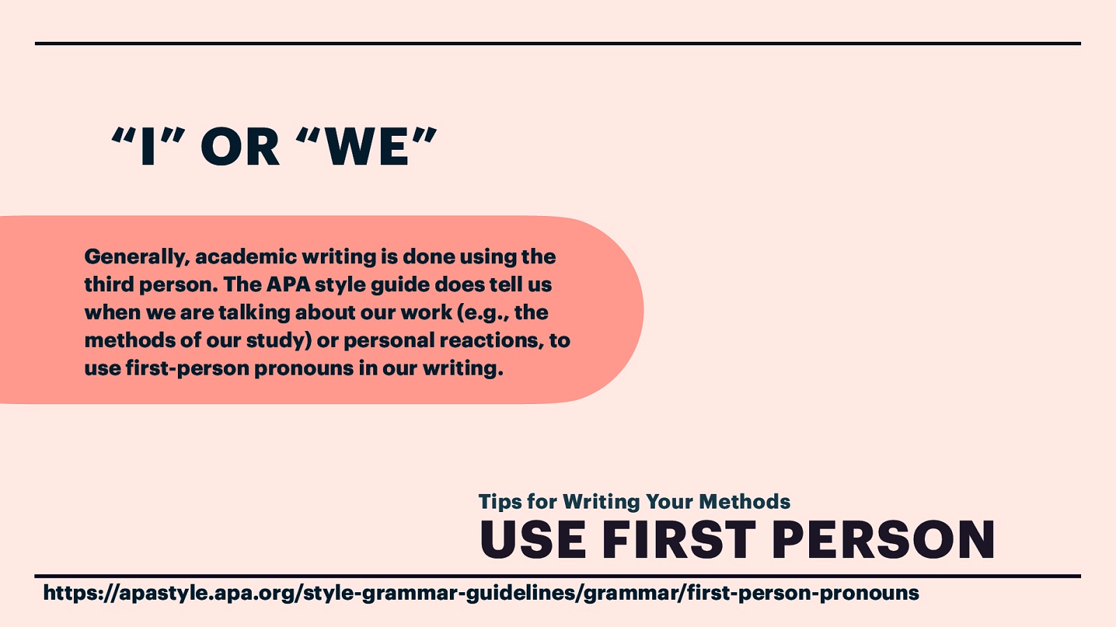 “I” OR “WE” Generally, academic writing is done using the third person. The APA style guide does tell us when we are talking about our work (e.g., the methods of our study) or personal reactions, to use irst-person pronouns in our writing. Tips for Writing Your Methods USE FIRST PERSON f f https://apastyle.apa.org/style-grammar-guidelines/grammar/ irst-person-pronouns
