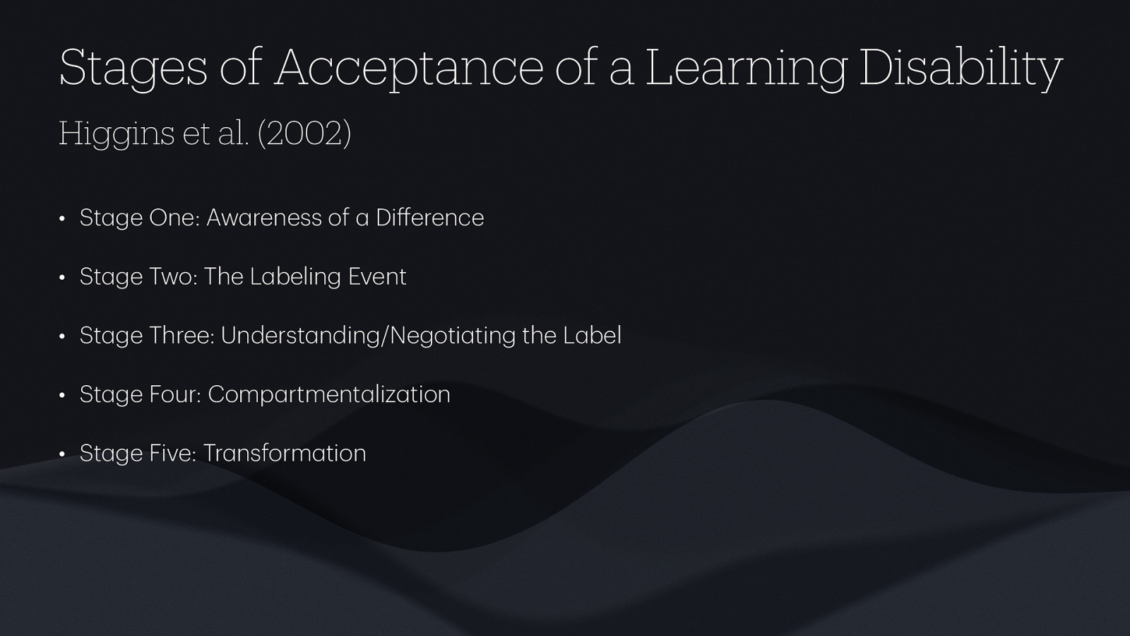 Stages of Acceptance of a Learning Disability Higgins et al. (2002) • St ge One: Aw reness of Di erence • St ge Two: The L beling Event • St ge Three: Underst nding/Negoti ting the L bel • St ge Four: Comp rtment liz tion • St ge Five: Tr nsform tion
