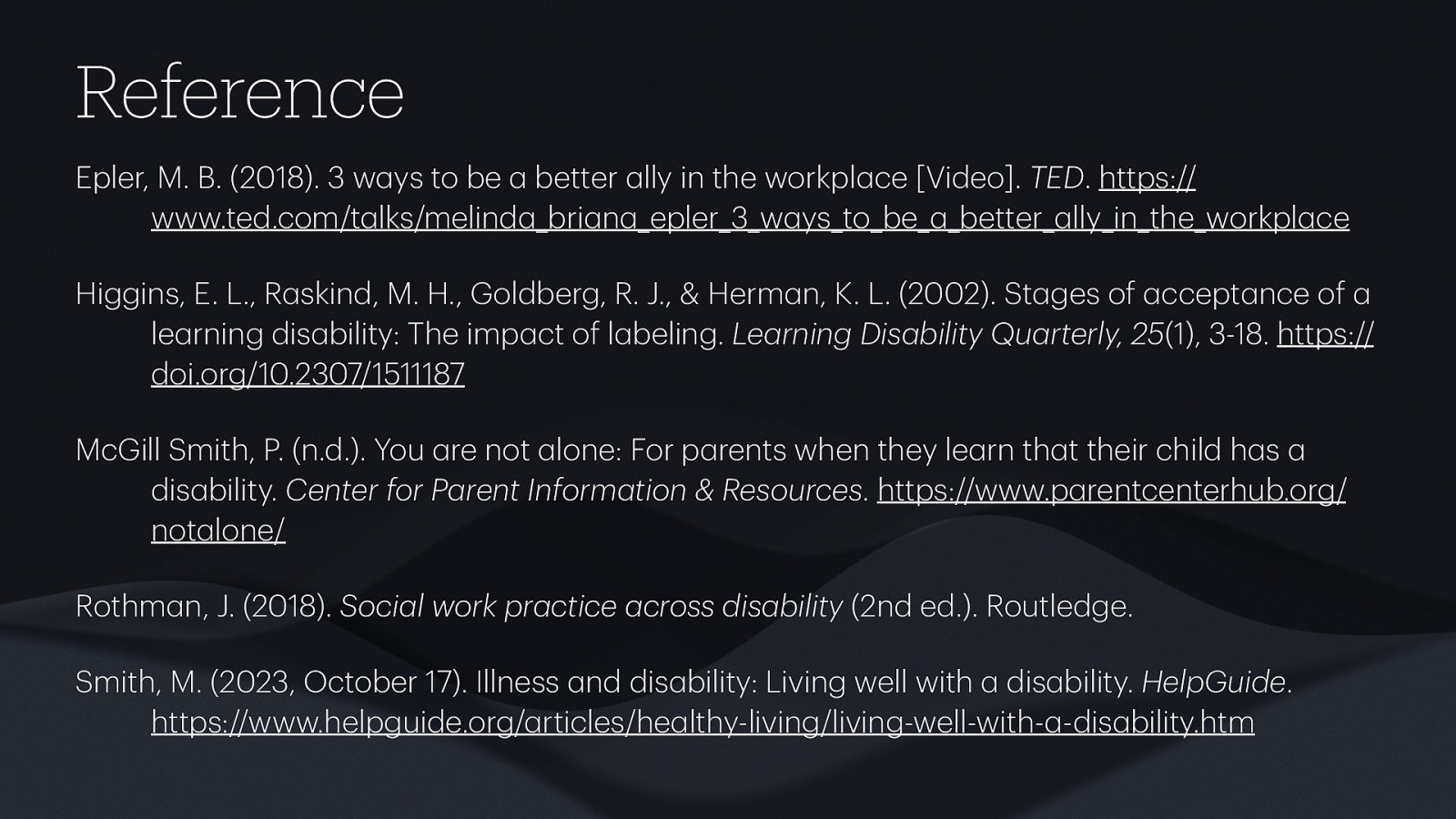 Reference Epler, M. B. (2018). 3 w ys to be better lly in the workpl ce [Video]. TED. https:// www.ted.com/t lks/melind _bri n epler_3_w ys_to_be better lly_in_the_workpl ce Higgins, E. L., R skind, M. H., Goldberg, R. J., & Herm n, K. L. (2002). St ges of ccept nce of le rning dis bility: The imp ct of l beling. Le rning Dis bility Qu rterly, 25(1), 3-18. https:// doi.org/10.2307/1511187 McGill Smith, P. (n.d.). You re not lone: For p rents when they le rn th t their child h s dis bility. Center for P rent Inform tion & Resources. https://www.p rentcenterhub.org/ not lone/ Rothm n, J. (2018). Soci l work pr ctice cross dis bility (2nd ed.). Routledge Smith, M. (2023, October 17). Illness nd dis bility: Living well with dis bility. HelpGuide. https://www.helpguide.org/ rticles/he lthy-living/living-well-with- -dis bility.htm
