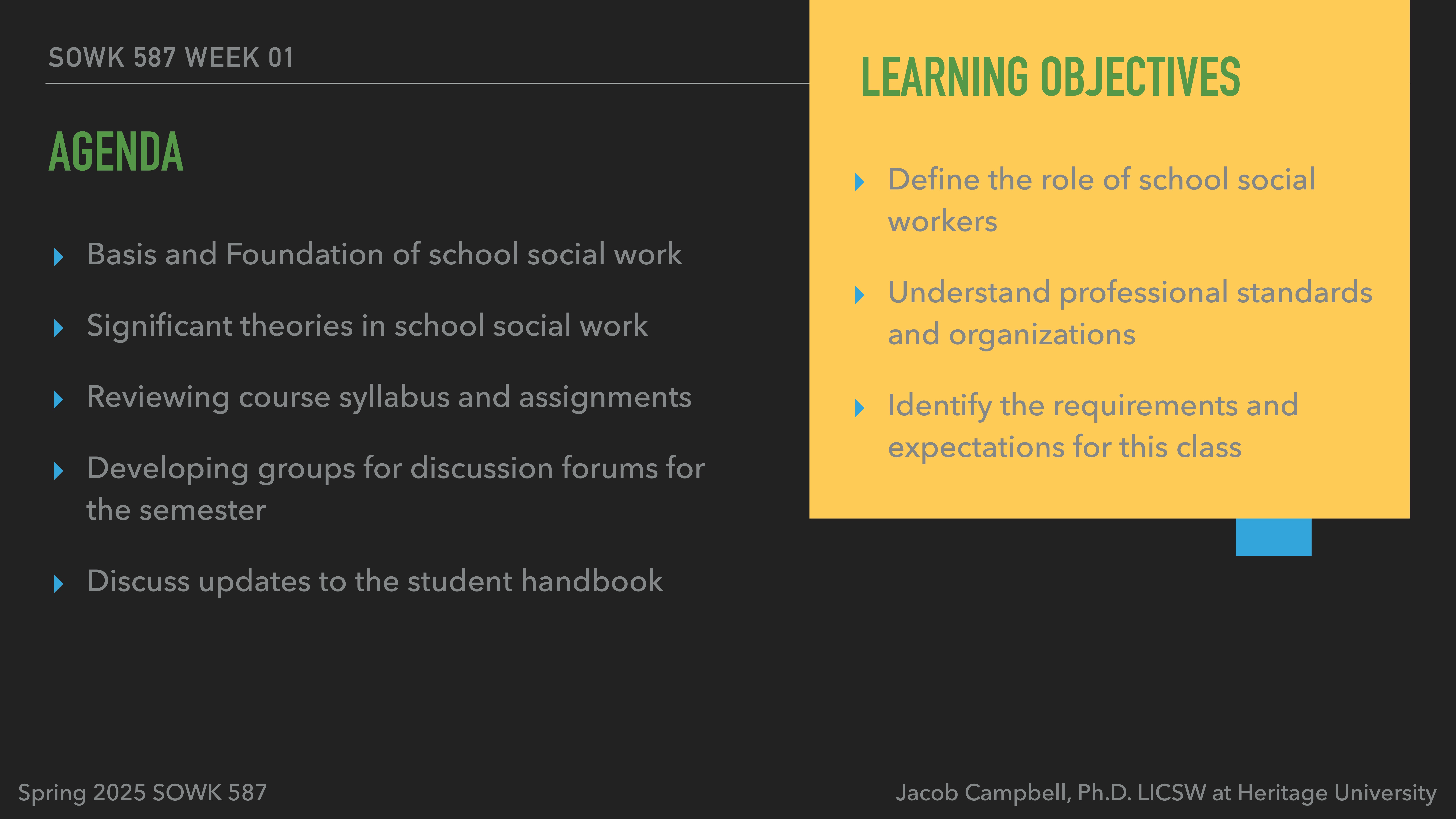 **Object**: Presentation slide with text.  **Action**: Lists learning objectives and agenda.  **Context**: Dark background with green and yellow highlights.Text:- SWOK 587 Week 01- Agenda:  - Basis and Foundation of school social work  - Significant theories in school social work  - Reviewing course syllabus and assignments  - Developing groups for discussion forums for the semester  - Discuss updates to the student handbook- Learning Objectives:  - Define the role of school social workers  - Understand professional standards and organizations  - Identify the requirements and expectations for this class- Spring 2025 SOWK 587- Jacob Campbell, Ph.D. LICSW at Heritage University