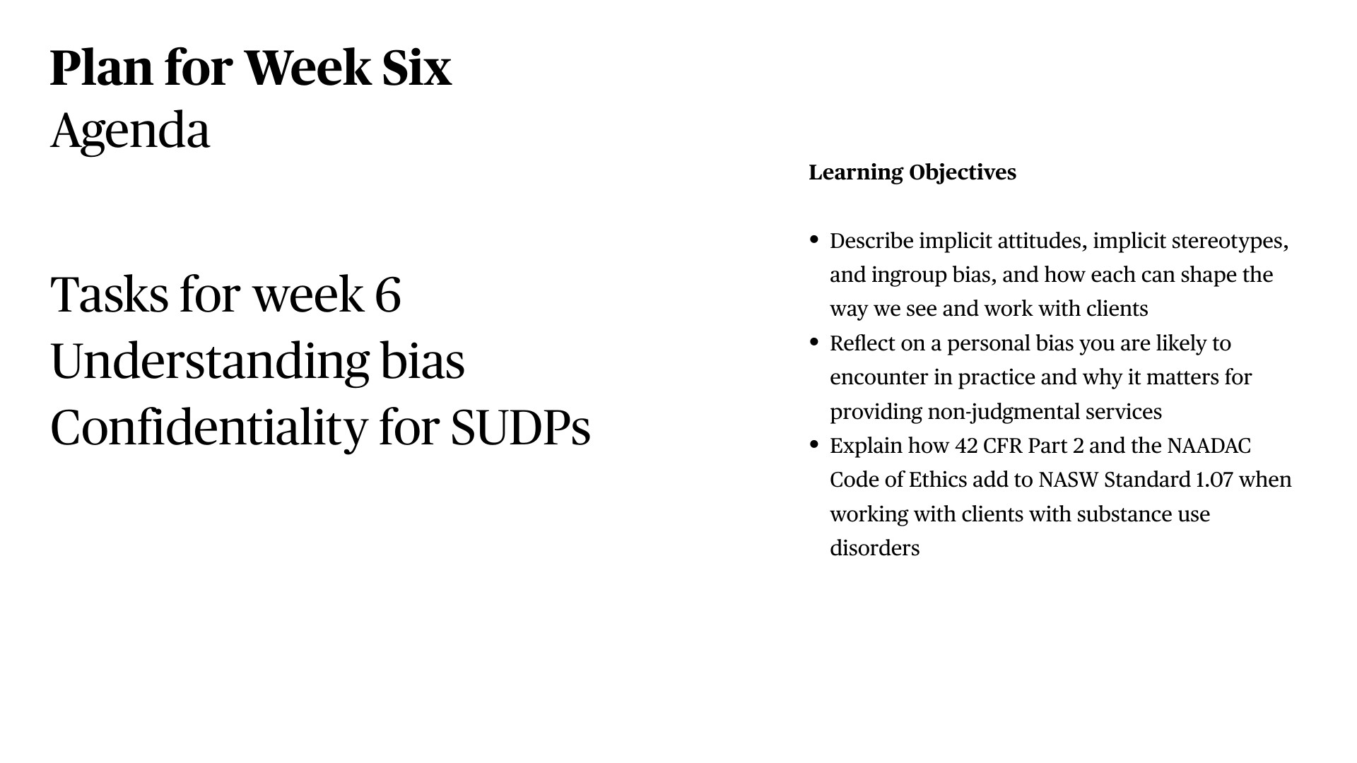 A presentation slide titled 'Plan for Week Six' outlines an agenda with tasks including 'Understanding bias' and 'Confidentiality for SUDPs,' alongside three learning objectives: describe implicit attitudes and stereotypes and ingroup bias; reflect on personal bias in practice with clients; and explain how 42 CFR Part 2 and the NAADAC Code of Ethics add to NASW Standard 1.07 when working with substance use disorders.