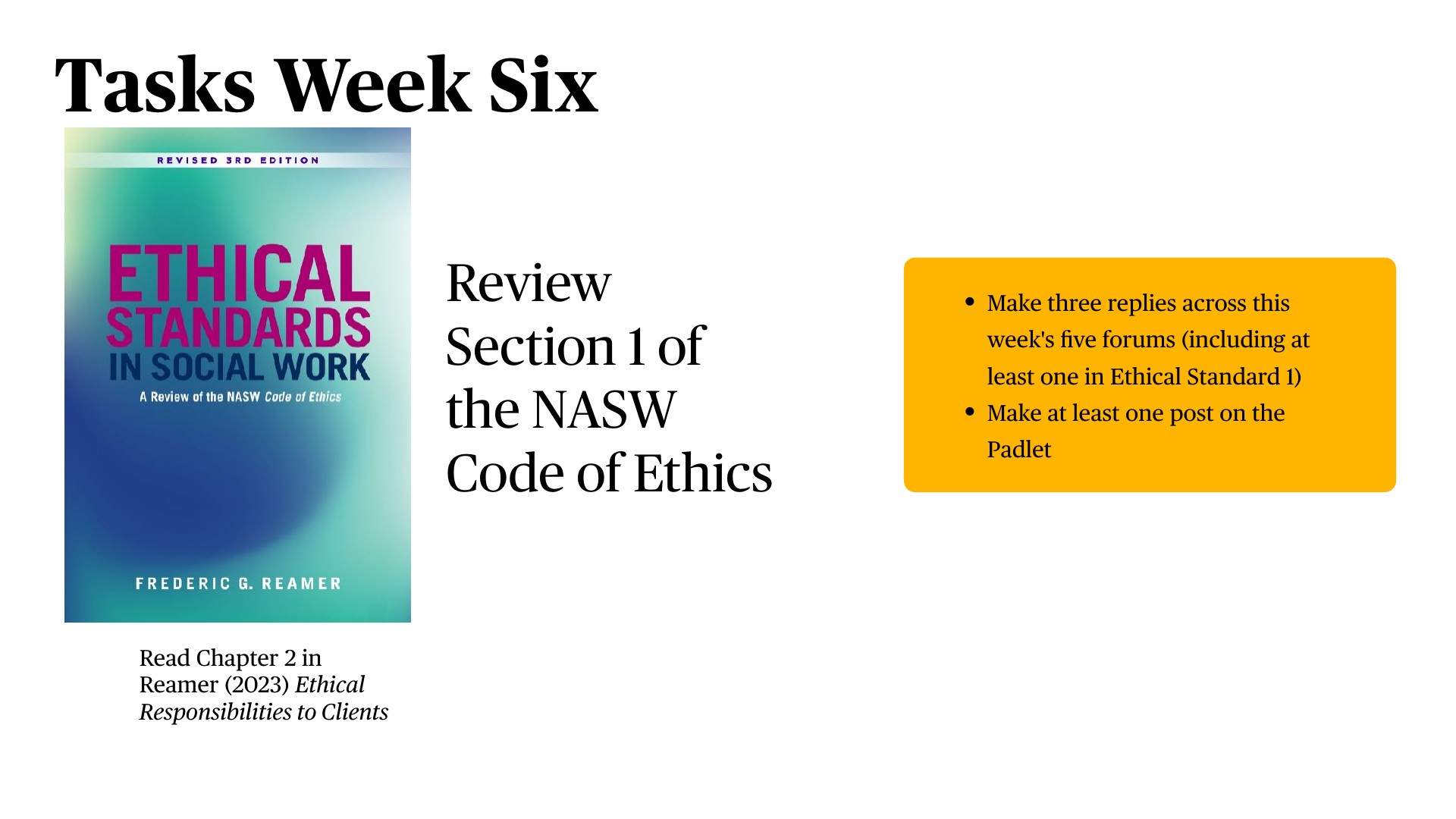 A presentation slide displaying 'Tasks Week Six' with a textbook cover for Ethical Standards in Social Work on the left, central text reading 'Review Section 1 of the NASW Code of Ethics,' and a yellow highlighted task box on the right containing: 'Make three replies across this week's five forums (including at least one in Ethical Standard 1)' and 'Make at least one post on the Padlet.' Below is 'Read Chapter 2 in Reamer (2023) Ethical Responsibilities to Clients.'